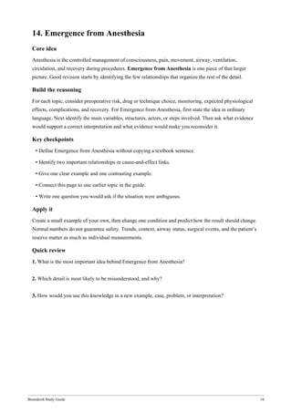 Bonedeish Study Guide 16
14. Emergence from Anesthesia
Core idea
Anesthesia is the controlled management of consciousness, pain, movement, airway, ventilation,
circulation, and recovery during procedures. Emergence from Anesthesia is one piece of that larger
picture. Good revision starts by identifying the few relationships that organize the rest of the detail.
Build the reasoning
For each topic, consider preoperative risk, drug or technique choice, monitoring, expected physiological
effects, complications, and recovery. For Emergence from Anesthesia, first state the idea in ordinary
language. Next identify the main variables, structures, actors, or steps involved. Then ask what evidence
would support a correct interpretation and what evidence would make you reconsider it.
Key checkpoints
• Define Emergence from Anesthesia without copying a textbook sentence.
• Identify two important relationships or cause-and-effect links.
• Give one clear example and one contrasting example.
• Connect this page to one earlier topic in the guide.
• Write one question you would ask if the situation were ambiguous.
Apply it
Create a small example of your own, then change one condition and predict how the result should change.
Normal numbers do not guarantee safety. Trends, context, airway status, surgical events, and the patient’s
reserve matter as much as individual measurements.
Quick review
1. What is the most important idea behind Emergence from Anesthesia?
2. Which detail is most likely to be misunderstood, and why?
3. How would you use this knowledge in a new example, case, problem, or interpretation?
 