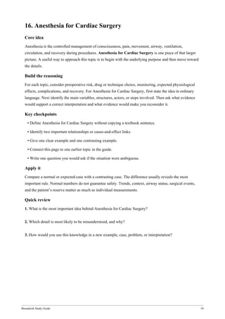 Bonedeish Study Guide 18
16. Anesthesia for Cardiac Surgery
Core idea
Anesthesia is the controlled management of consciousness, pain, movement, airway, ventilation,
circulation, and recovery during procedures. Anesthesia for Cardiac Surgery is one piece of that larger
picture. A useful way to approach this topic is to begin with the underlying purpose and then move toward
the details.
Build the reasoning
For each topic, consider preoperative risk, drug or technique choice, monitoring, expected physiological
effects, complications, and recovery. For Anesthesia for Cardiac Surgery, first state the idea in ordinary
language. Next identify the main variables, structures, actors, or steps involved. Then ask what evidence
would support a correct interpretation and what evidence would make you reconsider it.
Key checkpoints
• Define Anesthesia for Cardiac Surgery without copying a textbook sentence.
• Identify two important relationships or cause-and-effect links.
• Give one clear example and one contrasting example.
• Connect this page to one earlier topic in the guide.
• Write one question you would ask if the situation were ambiguous.
Apply it
Compare a normal or expected case with a contrasting case. The difference usually reveals the most
important rule. Normal numbers do not guarantee safety. Trends, context, airway status, surgical events,
and the patient’s reserve matter as much as individual measurements.
Quick review
1. What is the most important idea behind Anesthesia for Cardiac Surgery?
2. Which detail is most likely to be misunderstood, and why?
3. How would you use this knowledge in a new example, case, problem, or interpretation?
 