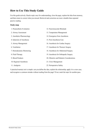 Bonedeish Study Guide 2
How to Use This Study Guide
Use this guide actively. Read a topic once for understanding, close the page, explain the idea from memory,
and then return to correct what you missed. Retrieval and correction are more valuable than repeated
passive reading.
Study map
1. Preanesthetic Evaluation 12. Neuromuscular Blockade
2. Airway Assessment 13. Temperature Management
3. Anesthetic Pharmacology 14. Emergence from Anesthesia
4. Induction of Anesthesia 15. Post-Anesthesia Care
5. Airway Management 16. Anesthesia for Cardiac Surgery
6. Ventilation 17. Anesthesia for Thoracic Surgery
7. Hemodynamic Monitoring 18. Anesthesia for Abdominal Surgery
8. Fluid Therapy 19. Anesthesia for Orthopedic Surgery
9. Blood Products 20. Obstetric and Pediatric Considerations
10. Regional Anesthesia 21. Crisis Management
11. Analgesia 22. Perioperative Safety
A practical mastery test is simple: can you define the idea, explain the relationship, apply it to a new case,
and recognize a common mistake without reading from the page? If not, mark the topic for another pass.
 