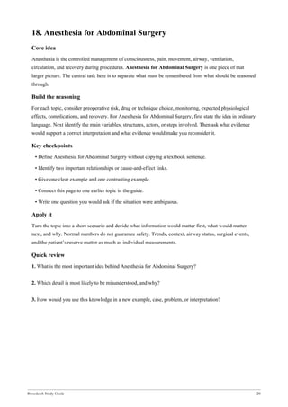 Bonedeish Study Guide 20
18. Anesthesia for Abdominal Surgery
Core idea
Anesthesia is the controlled management of consciousness, pain, movement, airway, ventilation,
circulation, and recovery during procedures. Anesthesia for Abdominal Surgery is one piece of that
larger picture. The central task here is to separate what must be remembered from what should be reasoned
through.
Build the reasoning
For each topic, consider preoperative risk, drug or technique choice, monitoring, expected physiological
effects, complications, and recovery. For Anesthesia for Abdominal Surgery, first state the idea in ordinary
language. Next identify the main variables, structures, actors, or steps involved. Then ask what evidence
would support a correct interpretation and what evidence would make you reconsider it.
Key checkpoints
• Define Anesthesia for Abdominal Surgery without copying a textbook sentence.
• Identify two important relationships or cause-and-effect links.
• Give one clear example and one contrasting example.
• Connect this page to one earlier topic in the guide.
• Write one question you would ask if the situation were ambiguous.
Apply it
Turn the topic into a short scenario and decide what information would matter first, what would matter
next, and why. Normal numbers do not guarantee safety. Trends, context, airway status, surgical events,
and the patient’s reserve matter as much as individual measurements.
Quick review
1. What is the most important idea behind Anesthesia for Abdominal Surgery?
2. Which detail is most likely to be misunderstood, and why?
3. How would you use this knowledge in a new example, case, problem, or interpretation?
 