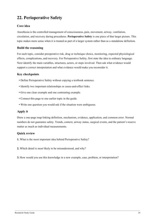 Bonedeish Study Guide 24
22. Perioperative Safety
Core idea
Anesthesia is the controlled management of consciousness, pain, movement, airway, ventilation,
circulation, and recovery during procedures. Perioperative Safety is one piece of that larger picture. This
topic makes more sense when it is treated as part of a larger system rather than as a standalone definition.
Build the reasoning
For each topic, consider preoperative risk, drug or technique choice, monitoring, expected physiological
effects, complications, and recovery. For Perioperative Safety, first state the idea in ordinary language.
Next identify the main variables, structures, actors, or steps involved. Then ask what evidence would
support a correct interpretation and what evidence would make you reconsider it.
Key checkpoints
• Define Perioperative Safety without copying a textbook sentence.
• Identify two important relationships or cause-and-effect links.
• Give one clear example and one contrasting example.
• Connect this page to one earlier topic in the guide.
• Write one question you would ask if the situation were ambiguous.
Apply it
Draw a one-page map linking definition, mechanism, evidence, application, and common error. Normal
numbers do not guarantee safety. Trends, context, airway status, surgical events, and the patient’s reserve
matter as much as individual measurements.
Quick review
1. What is the most important idea behind Perioperative Safety?
2. Which detail is most likely to be misunderstood, and why?
3. How would you use this knowledge in a new example, case, problem, or interpretation?
 