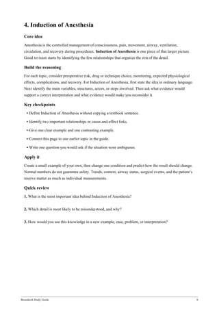 Bonedeish Study Guide 6
4. Induction of Anesthesia
Core idea
Anesthesia is the controlled management of consciousness, pain, movement, airway, ventilation,
circulation, and recovery during procedures. Induction of Anesthesia is one piece of that larger picture.
Good revision starts by identifying the few relationships that organize the rest of the detail.
Build the reasoning
For each topic, consider preoperative risk, drug or technique choice, monitoring, expected physiological
effects, complications, and recovery. For Induction of Anesthesia, first state the idea in ordinary language.
Next identify the main variables, structures, actors, or steps involved. Then ask what evidence would
support a correct interpretation and what evidence would make you reconsider it.
Key checkpoints
• Define Induction of Anesthesia without copying a textbook sentence.
• Identify two important relationships or cause-and-effect links.
• Give one clear example and one contrasting example.
• Connect this page to one earlier topic in the guide.
• Write one question you would ask if the situation were ambiguous.
Apply it
Create a small example of your own, then change one condition and predict how the result should change.
Normal numbers do not guarantee safety. Trends, context, airway status, surgical events, and the patient’s
reserve matter as much as individual measurements.
Quick review
1. What is the most important idea behind Induction of Anesthesia?
2. Which detail is most likely to be misunderstood, and why?
3. How would you use this knowledge in a new example, case, problem, or interpretation?
 