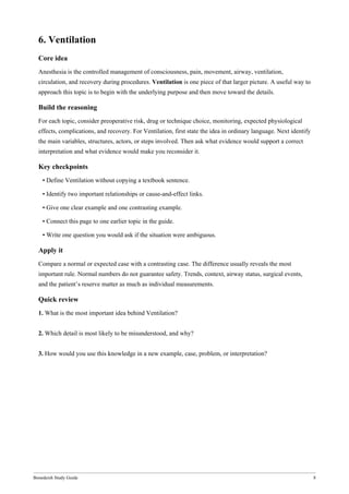 Bonedeish Study Guide 8
6. Ventilation
Core idea
Anesthesia is the controlled management of consciousness, pain, movement, airway, ventilation,
circulation, and recovery during procedures. Ventilation is one piece of that larger picture. A useful way to
approach this topic is to begin with the underlying purpose and then move toward the details.
Build the reasoning
For each topic, consider preoperative risk, drug or technique choice, monitoring, expected physiological
effects, complications, and recovery. For Ventilation, first state the idea in ordinary language. Next identify
the main variables, structures, actors, or steps involved. Then ask what evidence would support a correct
interpretation and what evidence would make you reconsider it.
Key checkpoints
• Define Ventilation without copying a textbook sentence.
• Identify two important relationships or cause-and-effect links.
• Give one clear example and one contrasting example.
• Connect this page to one earlier topic in the guide.
• Write one question you would ask if the situation were ambiguous.
Apply it
Compare a normal or expected case with a contrasting case. The difference usually reveals the most
important rule. Normal numbers do not guarantee safety. Trends, context, airway status, surgical events,
and the patient’s reserve matter as much as individual measurements.
Quick review
1. What is the most important idea behind Ventilation?
2. Which detail is most likely to be misunderstood, and why?
3. How would you use this knowledge in a new example, case, problem, or interpretation?
 