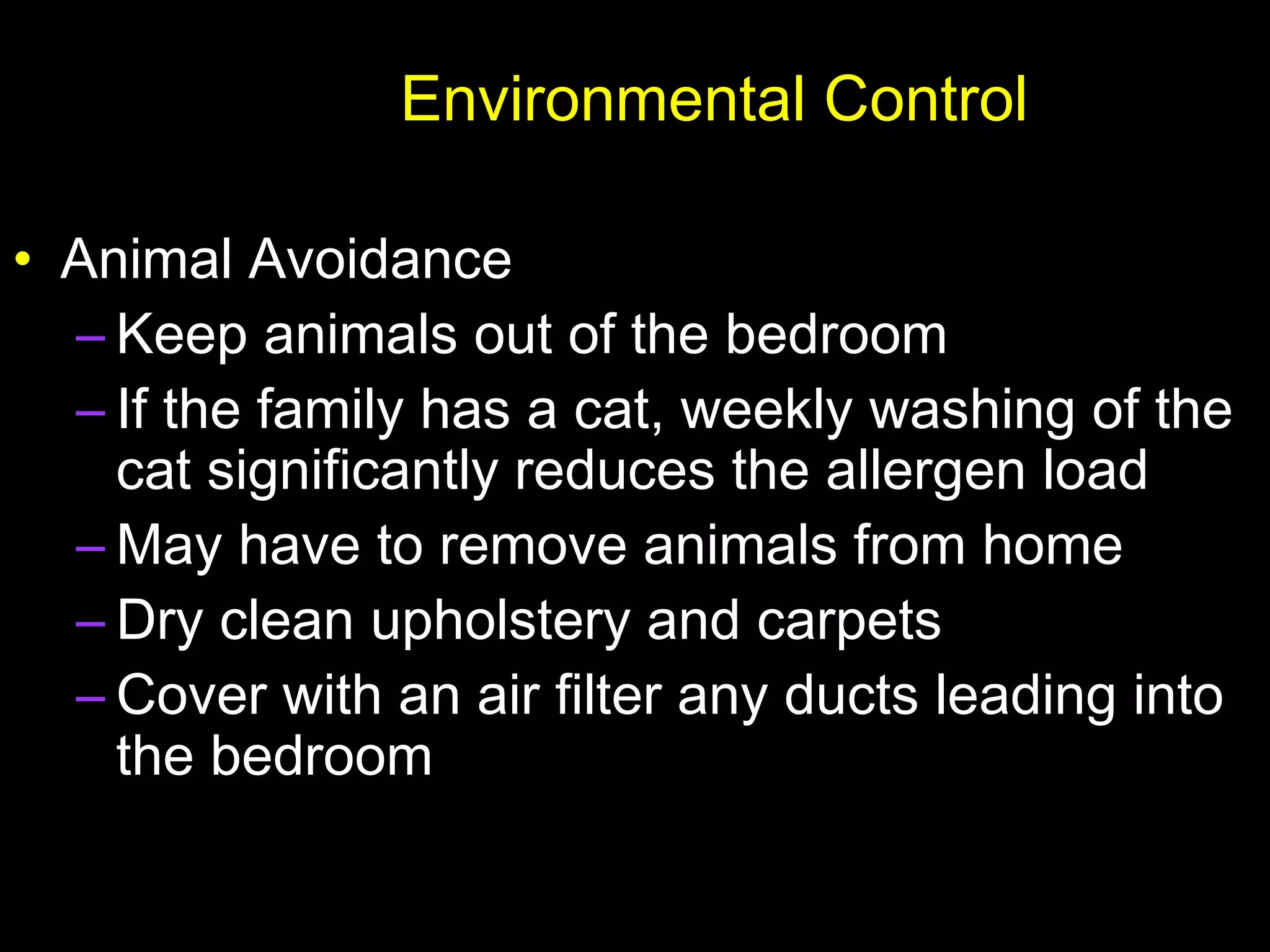 Environmental Control
• Animal Avoidance
– Keep animals out of the bedroom
– If the family has a cat, weekly washing of the
cat significantly reduces the allergen load
– May have to remove animals from home
– Dry clean upholstery and carpets
– Cover with an air filter any ducts leading into
the bedroom
 