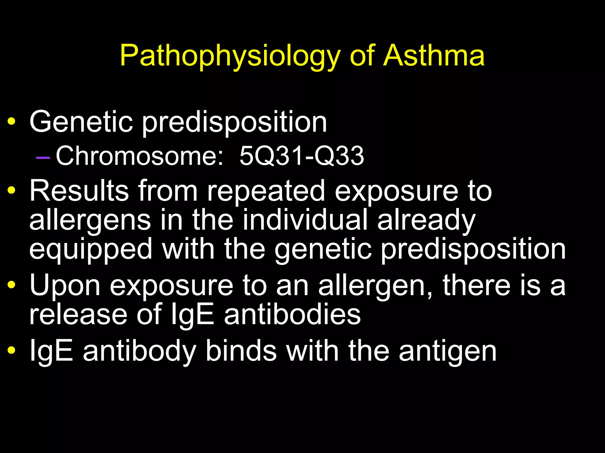 Pathophysiology of Asthma
• Genetic predisposition
– Chromosome: 5Q31-Q33
• Results from repeated exposure to
allergens in the individual already
equipped with the genetic predisposition
• Upon exposure to an allergen, there is a
release of IgE antibodies
• IgE antibody binds with the antigen
 