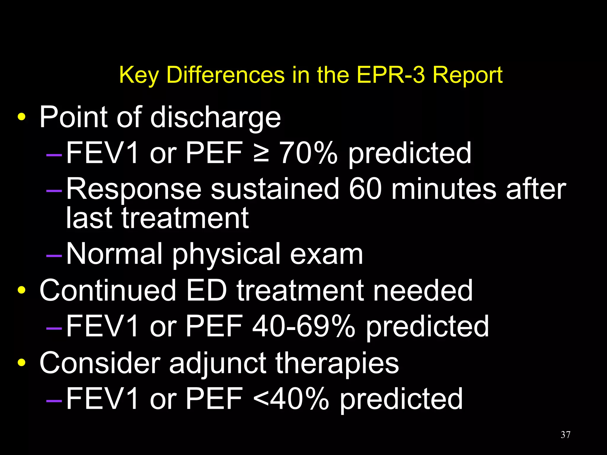 Key Differences in the EPR-3 Report
• Point of discharge
–FEV1 or PEF ≥ 70% predicted
–Response sustained 60 minutes after
last treatment
–Normal physical exam
• Continued ED treatment needed
–FEV1 or PEF 40-69% predicted
• Consider adjunct therapies
–FEV1 or PEF <40% predicted
37
 