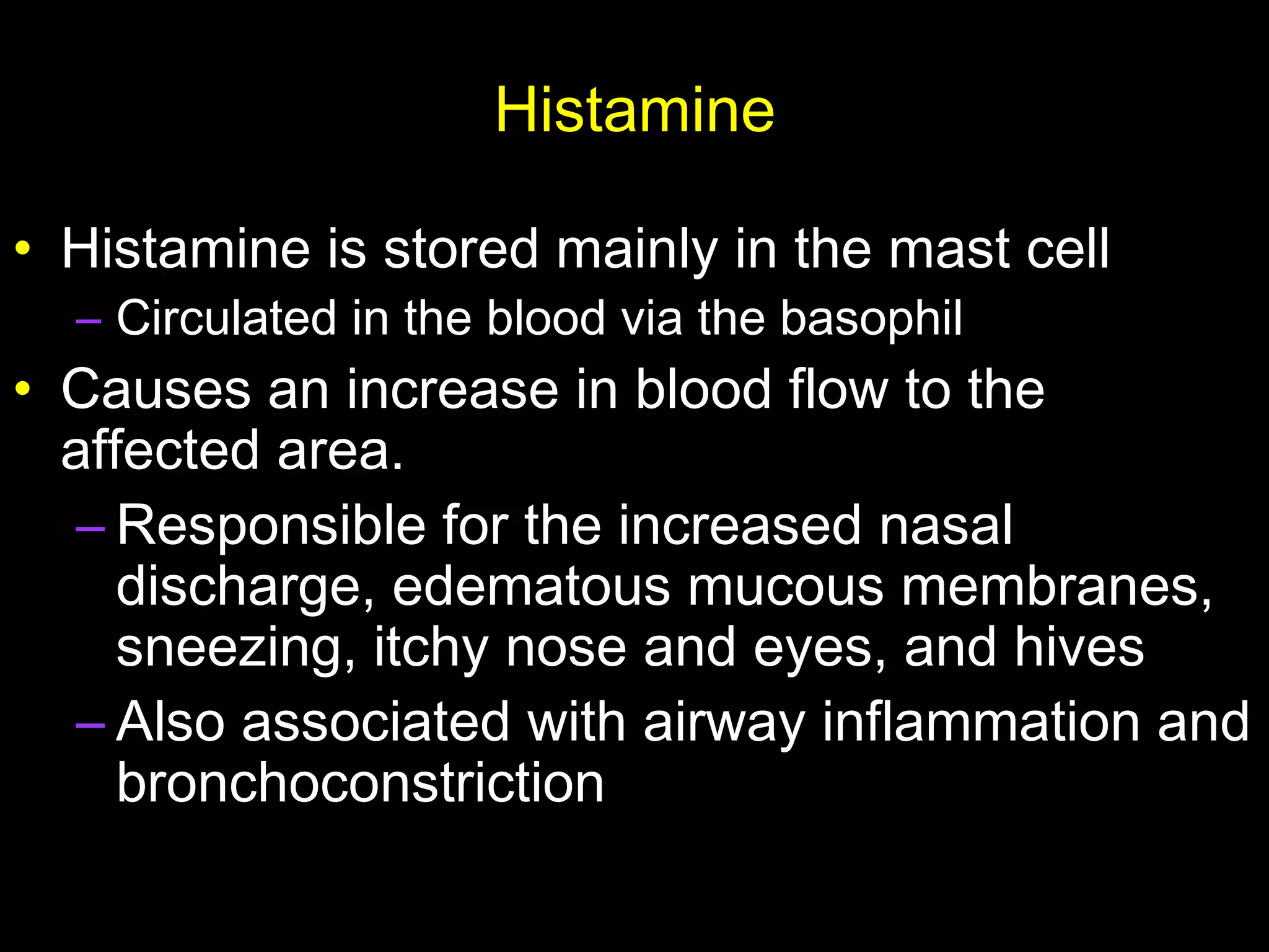 Histamine
• Histamine is stored mainly in the mast cell
– Circulated in the blood via the basophil
• Causes an increase in blood flow to the
affected area.
– Responsible for the increased nasal
discharge, edematous mucous membranes,
sneezing, itchy nose and eyes, and hives
– Also associated with airway inflammation and
bronchoconstriction
 