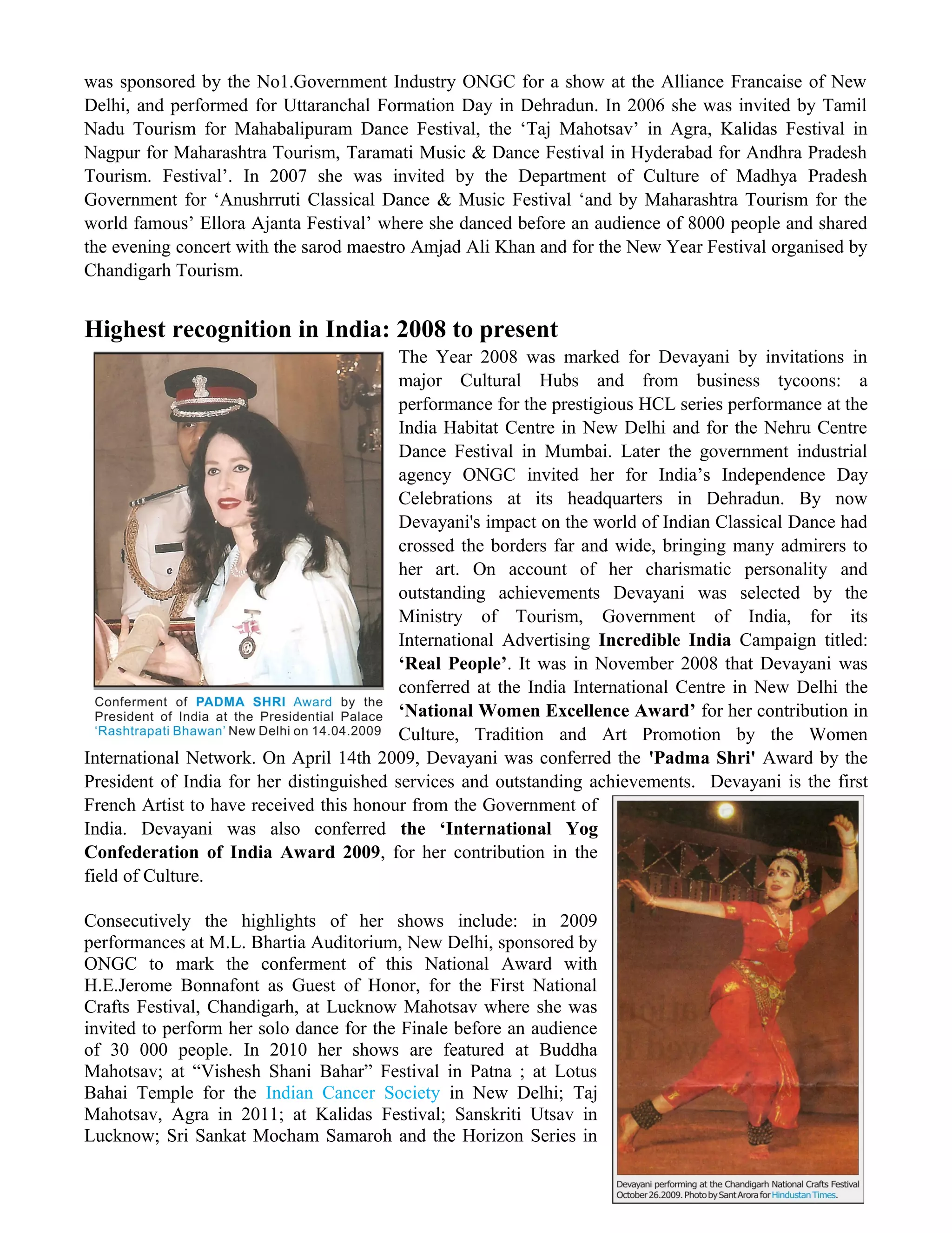 was sponsored by the No1.Government Industry ONGC for a show at the Alliance Francaise of New
Delhi, and performed for Uttaranchal Formation Day in Dehradun. In 2006 she was invited by Tamil
Nadu Tourism for Mahabalipuram Dance Festival, the ‘Taj Mahotsav’ in Agra, Kalidas Festival in
Nagpur for Maharashtra Tourism, Taramati Music & Dance Festival in Hyderabad for Andhra Pradesh
Tourism. Festival’. In 2007 she was invited by the Department of Culture of Madhya Pradesh
Government for ‘Anushrruti Classical Dance & Music Festival ‘and by Maharashtra Tourism for the
world famous’ Ellora Ajanta Festival’ where she danced before an audience of 8000 people and shared
the evening concert with the sarod maestro Amjad Ali Khan and for the New Year Festival organised by
Chandigarh Tourism.
Highest recognition in India: 2008 to present
The Year 2008 was marked for Devayani by invitations in
major Cultural Hubs and from business tycoons: a
performance for the prestigious HCL series performance at the
India Habitat Centre in New Delhi and for the Nehru Centre
Dance Festival in Mumbai. Later the government industrial
agency ONGC invited her for India’s Independence Day
Celebrations at its headquarters in Dehradun. By now
Devayani's impact on the world of Indian Classical Dance had
crossed the borders far and wide, bringing many admirers to
her art. On account of her charismatic personality and
outstanding achievements Devayani was selected by the
Ministry of Tourism, Government of India, for its
International Advertising Incredible India Campaign titled:
‘Real People’. It was in November 2008 that Devayani was
conferred at the India International Centre in New Delhi the
‘National Women Excellence Award’ for her contribution in
Culture, Tradition and Art Promotion by the Women
International Network. On April 14th 2009, Devayani was conferred the 'Padma Shri' Award by the
President of India for her distinguished services and outstanding achievements. Devayani is the first
French Artist to have received this honour from the Government of
India. Devayani was also conferred the ‘International Yog
Confederation of India Award 2009, for her contribution in the
field of Culture.
Consecutively the highlights of her shows include: in 2009
performances at M.L. Bhartia Auditorium, New Delhi, sponsored by
ONGC to mark the conferment of this National Award with
H.E.Jerome Bonnafont as Guest of Honor, for the First National
Crafts Festival, Chandigarh, at Lucknow Mahotsav where she was
invited to perform her solo dance for the Finale before an audience
of 30 000 people. In 2010 her shows are featured at Buddha
Mahotsav; at “Vishesh Shani Bahar” Festival in Patna ; at Lotus
Bahai Temple for the Indian Cancer Society in New Delhi; Taj
Mahotsav, Agra in 2011; at Kalidas Festival; Sanskriti Utsav in
Lucknow; Sri Sankat Mocham Samaroh and the Horizon Series in
 