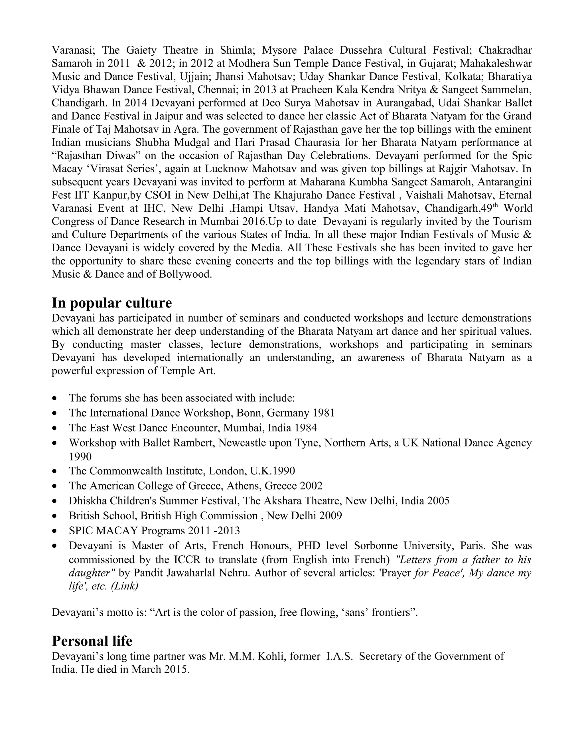 Varanasi; The Gaiety Theatre in Shimla; Mysore Palace Dussehra Cultural Festival; Chakradhar
Samaroh in 2011 & 2012; in 2012 at Modhera Sun Temple Dance Festival, in Gujarat; Mahakaleshwar
Music and Dance Festival, Ujjain; Jhansi Mahotsav; Uday Shankar Dance Festival, Kolkata; Bharatiya
Vidya Bhawan Dance Festival, Chennai; in 2013 at Pracheen Kala Kendra Nritya & Sangeet Sammelan,
Chandigarh. In 2014 Devayani performed at Deo Surya Mahotsav in Aurangabad, Udai Shankar Ballet
and Dance Festival in Jaipur and was selected to dance her classic Act of Bharata Natyam for the Grand
Finale of Taj Mahotsav in Agra. The government of Rajasthan gave her the top billings with the eminent
Indian musicians Shubha Mudgal and Hari Prasad Chaurasia for her Bharata Natyam performance at
“Rajasthan Diwas” on the occasion of Rajasthan Day Celebrations. Devayani performed for the Spic
Macay ‘Virasat Series’, again at Lucknow Mahotsav and was given top billings at Rajgir Mahotsav. In
subsequent years Devayani was invited to perform at Maharana Kumbha Sangeet Samaroh, Antarangini
Fest IIT Kanpur,by CSOI in New Delhi,at The Khajuraho Dance Festival , Vaishali Mahotsav, Eternal
Varanasi Event at IHC, New Delhi ,Hampi Utsav, Handya Mati Mahotsav, Chandigarh,49th
World
Congress of Dance Research in Mumbai 2016.Up to date Devayani is regularly invited by the Tourism
and Culture Departments of the various States of India. In all these major Indian Festivals of Music &
Dance Devayani is widely covered by the Media. All These Festivals she has been invited to gave her
the opportunity to share these evening concerts and the top billings with the legendary stars of Indian
Music & Dance and of Bollywood.
In popular culture
Devayani has participated in number of seminars and conducted workshops and lecture demonstrations
which all demonstrate her deep understanding of the Bharata Natyam art dance and her spiritual values.
By conducting master classes, lecture demonstrations, workshops and participating in seminars
Devayani has developed internationally an understanding, an awareness of Bharata Natyam as a
powerful expression of Temple Art.
• The forums she has been associated with include:
• The International Dance Workshop, Bonn, Germany 1981
• The East West Dance Encounter, Mumbai, India 1984
• Workshop with Ballet Rambert, Newcastle upon Tyne, Northern Arts, a UK National Dance Agency
1990
• The Commonwealth Institute, London, U.K.1990
• The American College of Greece, Athens, Greece 2002
• Dhiskha Children's Summer Festival, The Akshara Theatre, New Delhi, India 2005
• British School, British High Commission , New Delhi 2009
• SPIC MACAY Programs 2011 -2013
• Devayani is Master of Arts, French Honours, PHD level Sorbonne University, Paris. She was
commissioned by the ICCR to translate (from English into French) "Letters from a father to his
daughter" by Pandit Jawaharlal Nehru. Author of several articles: 'Prayer for Peace', My dance my
life', etc. (Link)
Devayani’s motto is: “Art is the color of passion, free flowing, ‘sans’ frontiers”.
Personal life
Devayani’s long time partner was Mr. M.M. Kohli, former I.A.S. Secretary of the Government of
India. He died in March 2015.
 