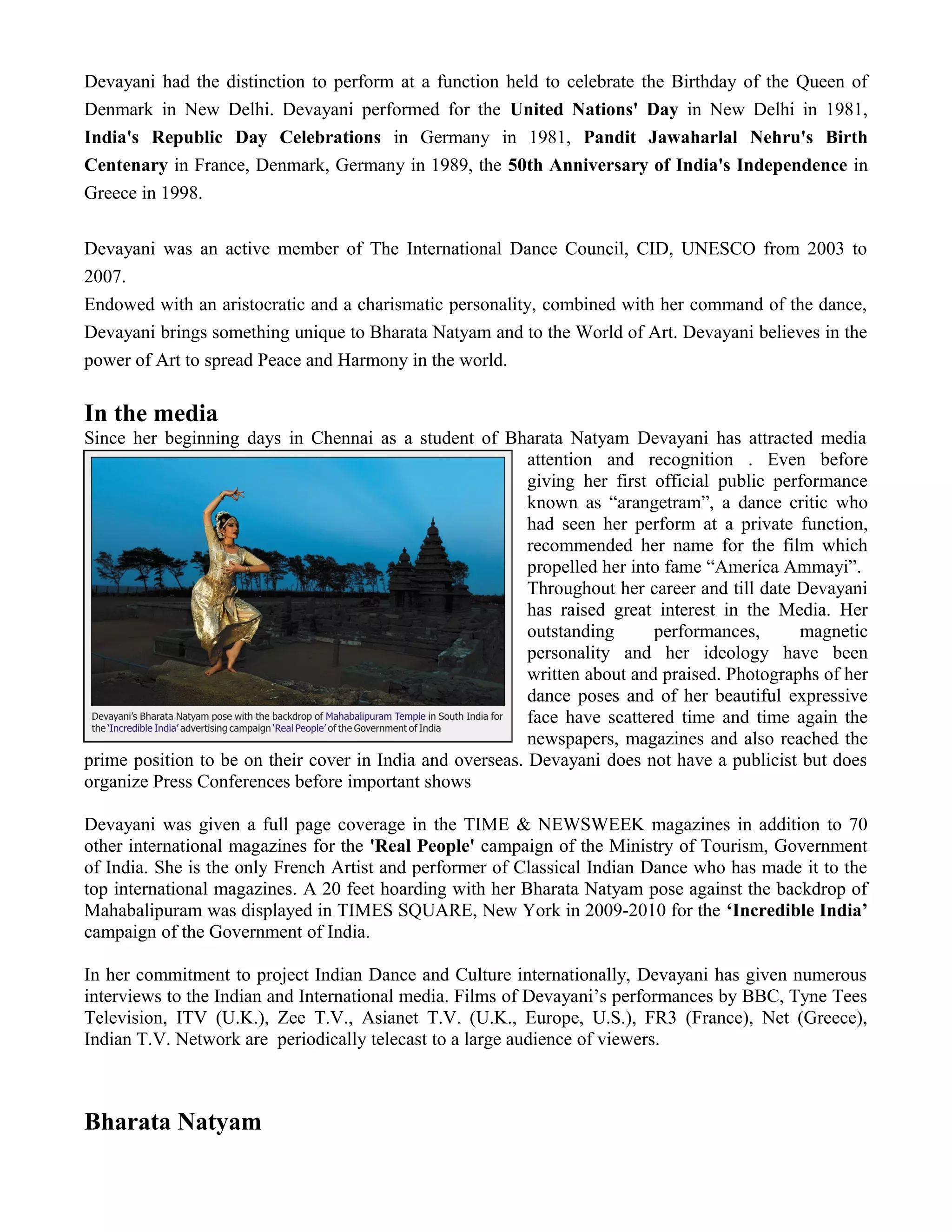 Devayani had the distinction to perform at a function held to celebrate the Birthday of the Queen of
Denmark in New Delhi. Devayani performed for the United Nations' Day in New Delhi in 1981,
India's Republic Day Celebrations in Germany in 1981, Pandit Jawaharlal Nehru's Birth
Centenary in France, Denmark, Germany in 1989, the 50th Anniversary of India's Independence in
Greece in 1998.
Devayani was an active member of The International Dance Council, CID, UNESCO from 2003 to
2007.
Endowed with an aristocratic and a charismatic personality, combined with her command of the dance,
Devayani brings something unique to Bharata Natyam and to the World of Art. Devayani believes in the
power of Art to spread Peace and Harmony in the world.
In the media
Since her beginning days in Chennai as a student of Bharata Natyam Devayani has attracted media
attention and recognition . Even before
giving her first official public performance
known as “arangetram”, a dance critic who
had seen her perform at a private function,
recommended her name for the film which
propelled her into fame “America Ammayi”.
Throughout her career and till date Devayani
has raised great interest in the Media. Her
outstanding performances, magnetic
personality and her ideology have been
written about and praised. Photographs of her
dance poses and of her beautiful expressive
face have scattered time and time again the
newspapers, magazines and also reached the
prime position to be on their cover in India and overseas. Devayani does not have a publicist but does
organize Press Conferences before important shows
Devayani was given a full page coverage in the TIME & NEWSWEEK magazines in addition to 70
other international magazines for the 'Real People' campaign of the Ministry of Tourism, Government
of India. She is the only French Artist and performer of Classical Indian Dance who has made it to the
top international magazines. A 20 feet hoarding with her Bharata Natyam pose against the backdrop of
Mahabalipuram was displayed in TIMES SQUARE, New York in 2009-2010 for the ‘Incredible India’
campaign of the Government of India.
In her commitment to project Indian Dance and Culture internationally, Devayani has given numerous
interviews to the Indian and International media. Films of Devayani’s performances by BBC, Tyne Tees
Television, ITV (U.K.), Zee T.V., Asianet T.V. (U.K., Europe, U.S.), FR3 (France), Net (Greece),
Indian T.V. Network are periodically telecast to a large audience of viewers.
Bharata Natyam
 