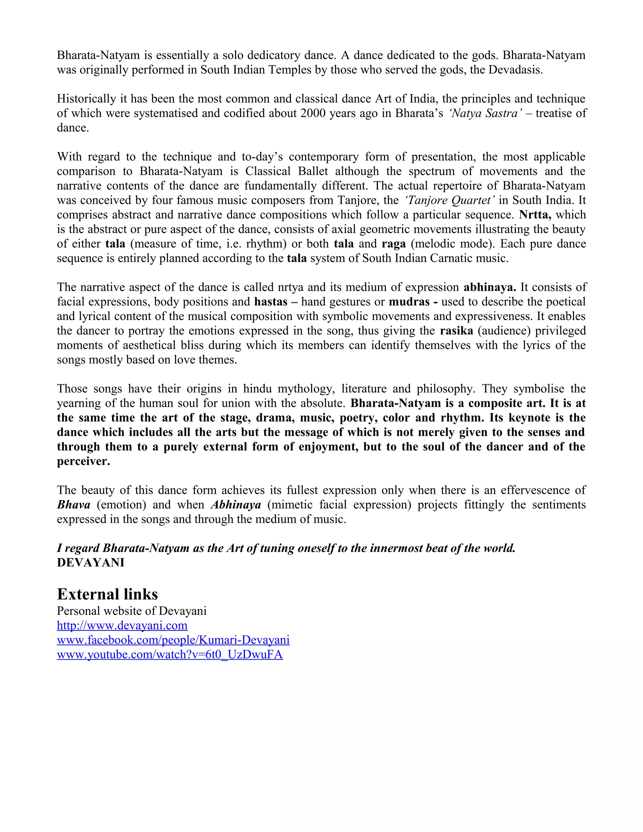 Bharata-Natyam is essentially a solo dedicatory dance. A dance dedicated to the gods. Bharata-Natyam
was originally performed in South Indian Temples by those who served the gods, the Devadasis.
Historically it has been the most common and classical dance Art of India, the principles and technique
of which were systematised and codified about 2000 years ago in Bharata’s ‘Natya Sastra’ – treatise of
dance.
With regard to the technique and to-day’s contemporary form of presentation, the most applicable
comparison to Bharata-Natyam is Classical Ballet although the spectrum of movements and the
narrative contents of the dance are fundamentally different. The actual repertoire of Bharata-Natyam
was conceived by four famous music composers from Tanjore, the ‘Tanjore Quartet’ in South India. It
comprises abstract and narrative dance compositions which follow a particular sequence. Nrtta, which
is the abstract or pure aspect of the dance, consists of axial geometric movements illustrating the beauty
of either tala (measure of time, i.e. rhythm) or both tala and raga (melodic mode). Each pure dance
sequence is entirely planned according to the tala system of South Indian Carnatic music.
The narrative aspect of the dance is called nrtya and its medium of expression abhinaya. It consists of
facial expressions, body positions and hastas – hand gestures or mudras - used to describe the poetical
and lyrical content of the musical composition with symbolic movements and expressiveness. It enables
the dancer to portray the emotions expressed in the song, thus giving the rasika (audience) privileged
moments of aesthetical bliss during which its members can identify themselves with the lyrics of the
songs mostly based on love themes.
Those songs have their origins in hindu mythology, literature and philosophy. They symbolise the
yearning of the human soul for union with the absolute. Bharata-Natyam is a composite art. It is at
the same time the art of the stage, drama, music, poetry, color and rhythm. Its keynote is the
dance which includes all the arts but the message of which is not merely given to the senses and
through them to a purely external form of enjoyment, but to the soul of the dancer and of the
perceiver.
The beauty of this dance form achieves its fullest expression only when there is an effervescence of
Bhava (emotion) and when Abhinaya (mimetic facial expression) projects fittingly the sentiments
expressed in the songs and through the medium of music.
I regard Bharata-Natyam as the Art of tuning oneself to the innermost beat of the world.
DEVAYANI
External links
Personal website of Devayani
http://www.devayani.com
www.facebook.com/people/Kumari-Devayani
www.youtube.com/watch?v=6t0_UzDwuFA
 