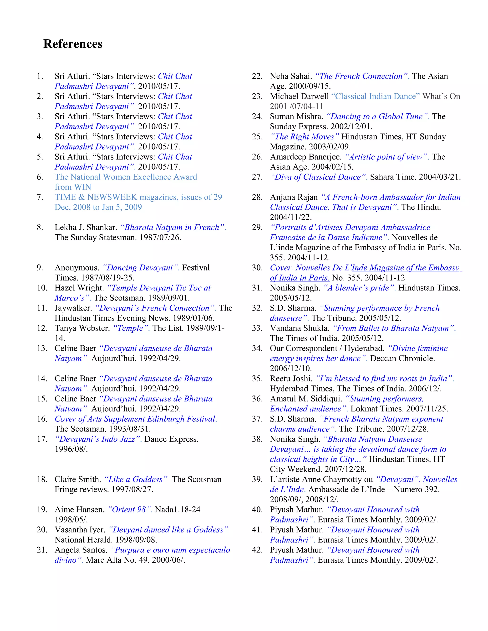 References
1. Sri Atluri. “Stars Interviews: Chit Chat
Padmashri Devayani”. 2010/05/17.
22. Neha Sahai. “The French Connection”. The Asian
Age. 2000/09/15.
2. Sri Atluri. “Stars Interviews: Chit Chat
Padmashri Devayani”. 2010/05/17.
23. Michael Darwell “Classical Indian Dance” What’s On
2001 /07/04-11
3. Sri Atluri. “Stars Interviews: Chit Chat
Padmashri Devayani”. 2010/05/17.
24. Suman Mishra. “Dancing to a Global Tune”. The
Sunday Express. 2002/12/01.
4. Sri Atluri. “Stars Interviews: Chit Chat
Padmashri Devayani”. 2010/05/17.
25. “The Right Moves” Hindustan Times, HT Sunday
Magazine. 2003/02/09.
5. Sri Atluri. “Stars Interviews: Chit Chat
Padmashri Devayani”. 2010/05/17.
26. Amardeep Banerjee. “Artistic point of view”. The
Asian Age. 2004/02/15.
6. The National Women Excellence Award
from WIN
27. “Diva of Classical Dance”. Sahara Time. 2004/03/21.
7. TIME & NEWSWEEK magazines, issues of 29
Dec, 2008 to Jan 5, 2009
28. Anjana Rajan “A French-born Ambassador for Indian
Classical Dance. That is Devayani”. The Hindu.
2004/11/22.
8. Lekha J. Shankar. “Bharata Natyam in French”.
The Sunday Statesman. 1987/07/26.
29. “Portraits d’Artistes Devayani Ambassadrice
Francaise de la Danse Indienne”. Nouvelles de
L’inde Magazine of the Embassy of India in Paris. No.
355. 2004/11-12.
9. Anonymous. “Dancing Devayani”. Festival
Times. 1987/08/19-25.
30. Cover. Nouvelles De L'Inde Magazine of the Embassy
of India in Paris. No. 355. 2004/11-12
10. Hazel Wright. “Temple Devayani Tic Toc at
Marco’s”. The Scotsman. 1989/09/01.
31. Nonika Singh. “A blender’s pride”. Hindustan Times.
2005/05/12.
11. Jaywalker. “Devayani’s French Connection”. The
Hindustan Times Evening News. 1989/01/06.
32. S.D. Sharma. “Stunning performance by French
danseuse”. The Tribune. 2005/05/12.
12. Tanya Webster. “Temple”. The List. 1989/09/1-
14.
33. Vandana Shukla. “From Ballet to Bharata Natyam”.
The Times of India. 2005/05/12.
13. Celine Baer “Devayani danseuse de Bharata
Natyam”. Aujourd’hui. 1992/04/29.
34. Our Correspondent / Hyderabad. “Divine feminine
energy inspires her dance”. Deccan Chronicle.
2006/12/10.
14. Celine Baer “Devayani danseuse de Bharata
Natyam”. Aujourd’hui. 1992/04/29.
35. Reetu Joshi. “I’m blessed to find my roots in India”.
Hyderabad Times, The Times of India. 2006/12/.
15. Celine Baer “Devayani danseuse de Bharata
Natyam”. Aujourd’hui. 1992/04/29.
36. Amatul M. Siddiqui. “Stunning performers,
Enchanted audience”. Lokmat Times. 2007/11/25.
16. Cover of Arts Supplement Edinburgh Festival.
The Scotsman. 1993/08/31.
37. S.D. Sharma. “French Bharata Natyam exponent
charms audience”. The Tribune. 2007/12/28.
17. “Devayani’s Indo Jazz”. Dance Express.
1996/08/.
38. Nonika Singh. “Bharata Natyam Danseuse
Devayani… is taking the devotional dance form to
classical heights in City…” Hindustan Times. HT
City Weekend. 2007/12/28.
18. Claire Smith. “Like a Goddess”. The Scotsman
Fringe reviews. 1997/08/27.
39. L’artiste Anne Chaymotty ou “Devayani”. Nouvelles
de L’Inde. Ambassade de L’Inde – Numero 392.
2008/09/, 2008/12/.
19. Aime Hansen. “Orient 98”. Nada1.18-24
1998/05/.
40. Piyush Mathur. “Devayani Honoured with
Padmashri”. Eurasia Times Monthly. 2009/02/.
20. Vasantha Iyer. “Devyani danced like a Goddess”.
National Herald. 1998/09/08.
41. Piyush Mathur. “Devayani Honoured with
Padmashri”. Eurasia Times Monthly. 2009/02/.
21. Angela Santos. “Purpura e ouro num espectaculo
divino”. Mare Alta No. 49. 2000/06/.
42. Piyush Mathur. “Devayani Honoured with
Padmashri”. Eurasia Times Monthly. 2009/02/.
 