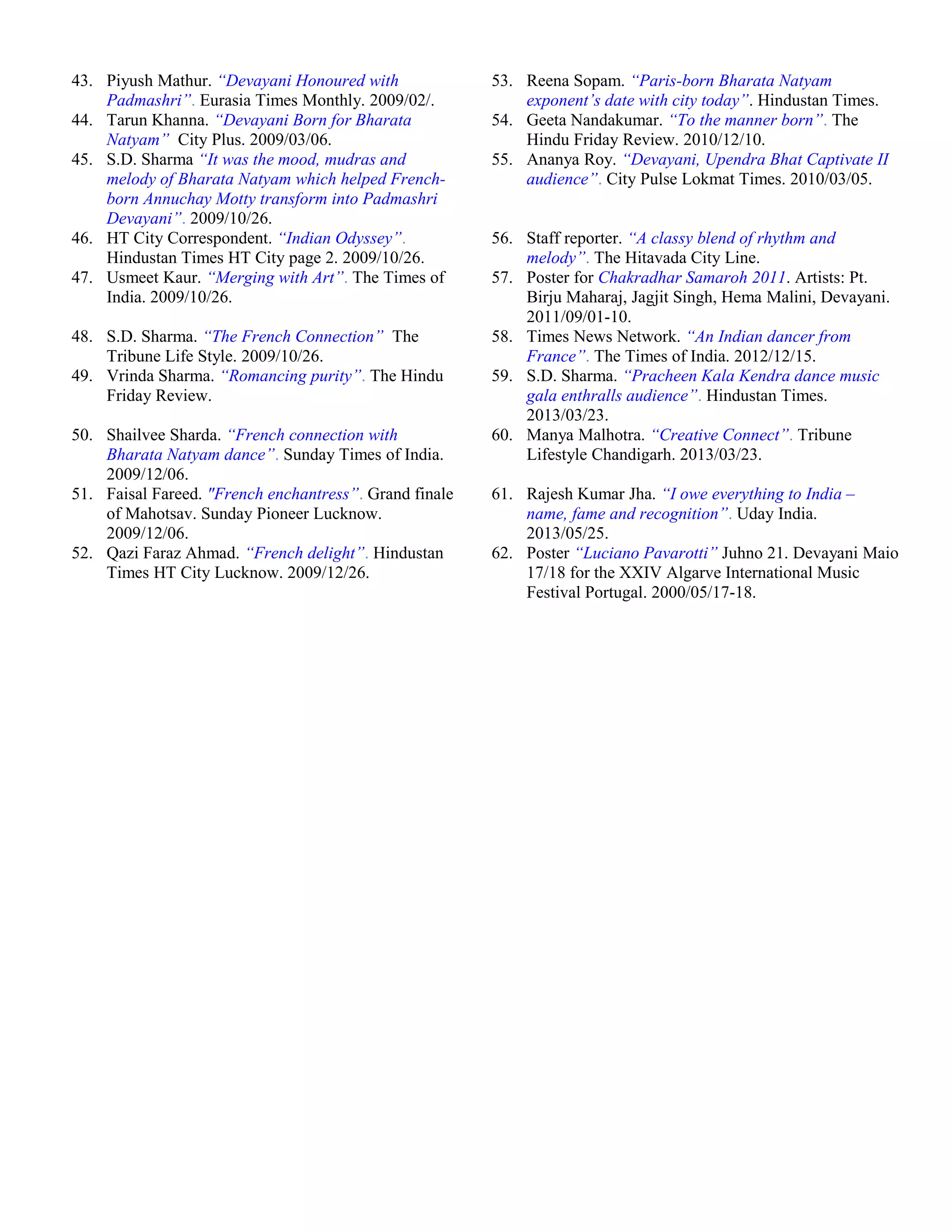 43. Piyush Mathur. “Devayani Honoured with
Padmashri”. Eurasia Times Monthly. 2009/02/.
53. Reena Sopam. “Paris-born Bharata Natyam
exponent’s date with city today”. Hindustan Times.
44. Tarun Khanna. “Devayani Born for Bharata
Natyam”. City Plus. 2009/03/06.
54. Geeta Nandakumar. “To the manner born”. The
Hindu Friday Review. 2010/12/10.
45. S.D. Sharma “It was the mood, mudras and
melody of Bharata Natyam which helped French-
born Annuchay Motty transform into Padmashri
Devayani”. 2009/10/26.
55. Ananya Roy. “Devayani, Upendra Bhat Captivate II
audience”. City Pulse Lokmat Times. 2010/03/05.
46. HT City Correspondent. “Indian Odyssey”.
Hindustan Times HT City page 2. 2009/10/26.
56. Staff reporter. “A classy blend of rhythm and
melody”. The Hitavada City Line.
47. Usmeet Kaur. “Merging with Art”. The Times of
India. 2009/10/26.
57. Poster for Chakradhar Samaroh 2011. Artists: Pt.
Birju Maharaj, Jagjit Singh, Hema Malini, Devayani.
2011/09/01-10.
48. S.D. Sharma. “The French Connection”. The
Tribune Life Style. 2009/10/26.
58. Times News Network. “An Indian dancer from
France”. The Times of India. 2012/12/15.
49. Vrinda Sharma. “Romancing purity”. The Hindu
Friday Review.
59. S.D. Sharma. “Pracheen Kala Kendra dance music
gala enthralls audience”. Hindustan Times.
2013/03/23.
50. Shailvee Sharda. “French connection with
Bharata Natyam dance”. Sunday Times of India.
2009/12/06.
60. Manya Malhotra. “Creative Connect”. Tribune
Lifestyle Chandigarh. 2013/03/23.
51. Faisal Fareed. "French enchantress”. Grand finale
of Mahotsav. Sunday Pioneer Lucknow.
2009/12/06.
61. Rajesh Kumar Jha. “I owe everything to India –
name, fame and recognition”. Uday India.
2013/05/25.
52. Qazi Faraz Ahmad. “French delight”. Hindustan
Times HT City Lucknow. 2009/12/26.
62. Poster “Luciano Pavarotti” Juhno 21. Devayani Maio
17/18 for the XXIV Algarve International Music
Festival Portugal. 2000/05/17-18.
 