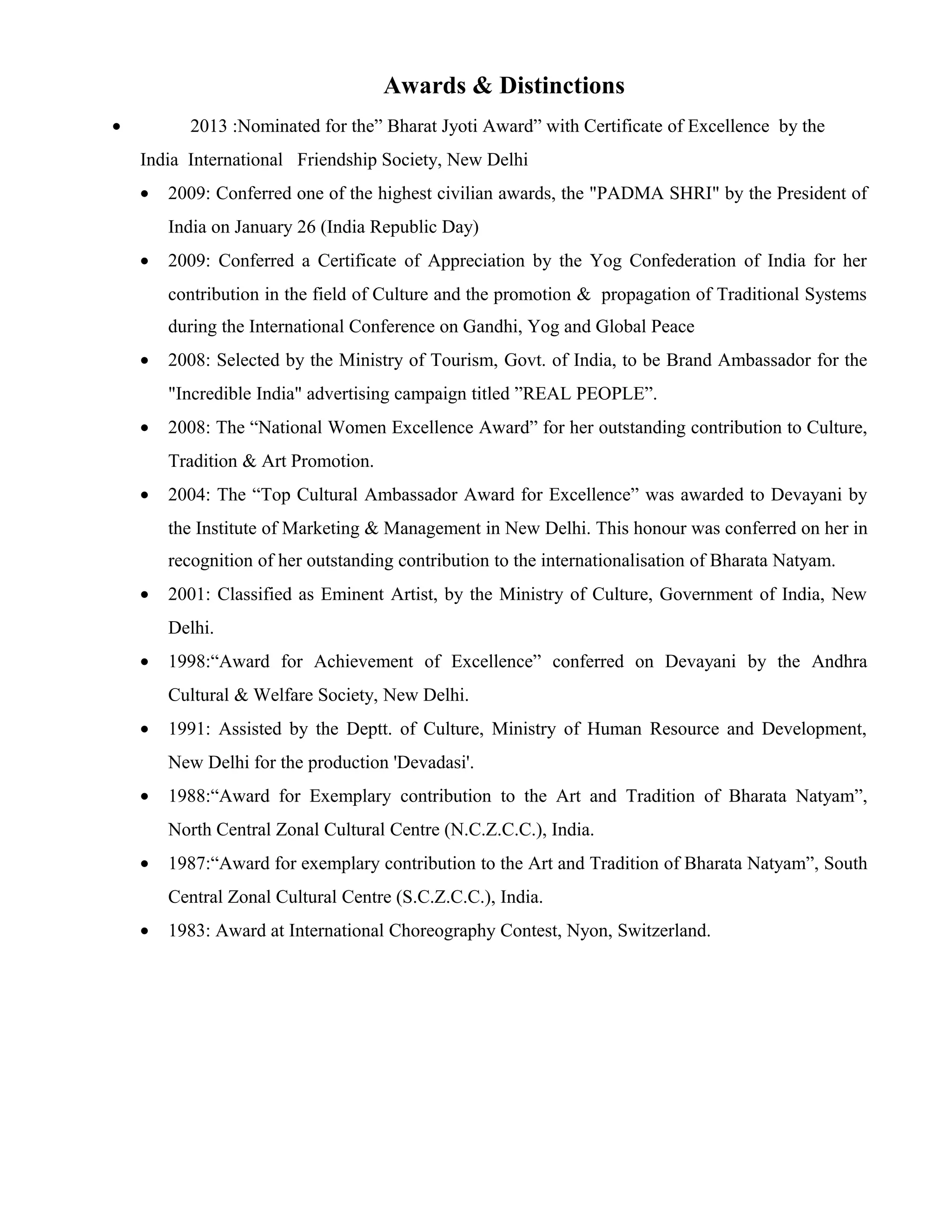 Awards & Distinctions
• 2013 :Nominated for the” Bharat Jyoti Award” with Certificate of Excellence by the
India International Friendship Society, New Delhi
• 2009: Conferred one of the highest civilian awards, the "PADMA SHRI" by the President of
India on January 26 (India Republic Day)
• 2009: Conferred a Certificate of Appreciation by the Yog Confederation of India for her
contribution in the field of Culture and the promotion & propagation of Traditional Systems
during the International Conference on Gandhi, Yog and Global Peace
• 2008: Selected by the Ministry of Tourism, Govt. of India, to be Brand Ambassador for the
"Incredible India" advertising campaign titled ”REAL PEOPLE”.
• 2008: The “National Women Excellence Award” for her outstanding contribution to Culture,
Tradition & Art Promotion.
• 2004: The “Top Cultural Ambassador Award for Excellence” was awarded to Devayani by
the Institute of Marketing & Management in New Delhi. This honour was conferred on her in
recognition of her outstanding contribution to the internationalisation of Bharata Natyam.
• 2001: Classified as Eminent Artist, by the Ministry of Culture, Government of India, New
Delhi.
• 1998:“Award for Achievement of Excellence” conferred on Devayani by the Andhra
Cultural & Welfare Society, New Delhi.
• 1991: Assisted by the Deptt. of Culture, Ministry of Human Resource and Development,
New Delhi for the production 'Devadasi'.
• 1988:“Award for Exemplary contribution to the Art and Tradition of Bharata Natyam”,
North Central Zonal Cultural Centre (N.C.Z.C.C.), India.
• 1987:“Award for exemplary contribution to the Art and Tradition of Bharata Natyam”, South
Central Zonal Cultural Centre (S.C.Z.C.C.), India.
• 1983: Award at International Choreography Contest, Nyon, Switzerland.
 