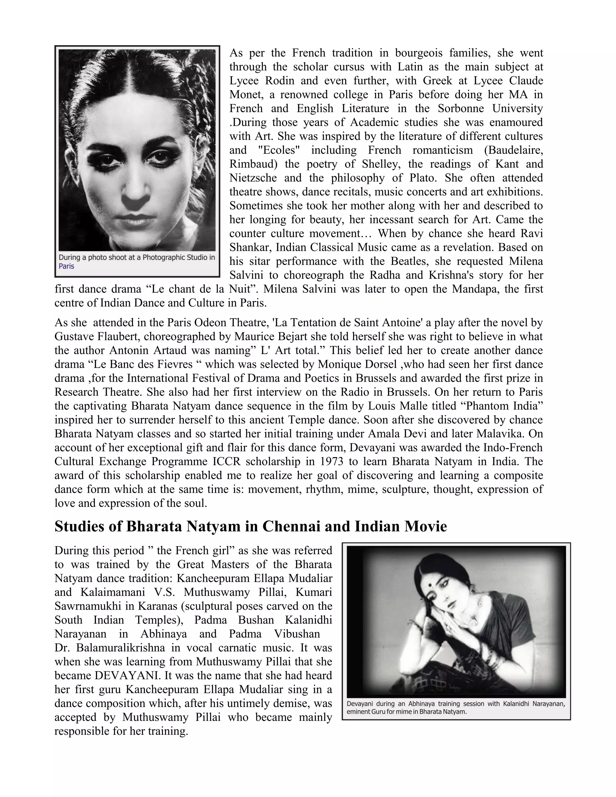 As per the French tradition in bourgeois families, she went
through the scholar cursus with Latin as the main subject at
Lycee Rodin and even further, with Greek at Lycee Claude
Monet, a renowned college in Paris before doing her MA in
French and English Literature in the Sorbonne University
.During those years of Academic studies she was enamoured
with Art. She was inspired by the literature of different cultures
and "Ecoles" including French romanticism (Baudelaire,
Rimbaud) the poetry of Shelley, the readings of Kant and
Nietzsche and the philosophy of Plato. She often attended
theatre shows, dance recitals, music concerts and art exhibitions.
Sometimes she took her mother along with her and described to
her longing for beauty, her incessant search for Art. Came the
counter culture movement… When by chance she heard Ravi
Shankar, Indian Classical Music came as a revelation. Based on
his sitar performance with the Beatles, she requested Milena
Salvini to choreograph the Radha and Krishna's story for her
first dance drama “Le chant de la Nuit”. Milena Salvini was later to open the Mandapa, the first
centre of Indian Dance and Culture in Paris.
As she attended in the Paris Odeon Theatre, 'La Tentation de Saint Antoine' a play after the novel by
Gustave Flaubert, choreographed by Maurice Bejart she told herself she was right to believe in what
the author Antonin Artaud was naming” L' Art total.” This belief led her to create another dance
drama “Le Banc des Fievres “ which was selected by Monique Dorsel ,who had seen her first dance
drama ,for the International Festival of Drama and Poetics in Brussels and awarded the first prize in
Research Theatre. She also had her first interview on the Radio in Brussels. On her return to Paris
the captivating Bharata Natyam dance sequence in the film by Louis Malle titled “Phantom India”
inspired her to surrender herself to this ancient Temple dance. Soon after she discovered by chance
Bharata Natyam classes and so started her initial training under Amala Devi and later Malavika. On
account of her exceptional gift and flair for this dance form, Devayani was awarded the Indo-French
Cultural Exchange Programme ICCR scholarship in 1973 to learn Bharata Natyam in India. The
award of this scholarship enabled me to realize her goal of discovering and learning a composite
dance form which at the same time is: movement, rhythm, mime, sculpture, thought, expression of
love and expression of the soul.
Studies of Bharata Natyam in Chennai and Indian Movie
During this period ” the French girl” as she was referred
to was trained by the Great Masters of the Bharata
Natyam dance tradition: Kancheepuram Ellapa Mudaliar
and Kalaimamani V.S. Muthuswamy Pillai, Kumari
Sawrnamukhi in Karanas (sculptural poses carved on the
South Indian Temples), Padma Bushan Kalanidhi
Narayanan in Abhinaya and Padma Vibushan
Dr. Balamuralikrishna in vocal carnatic music. It was
when she was learning from Muthuswamy Pillai that she
became DEVAYANI. It was the name that she had heard
her first guru Kancheepuram Ellapa Mudaliar sing in a
dance composition which, after his untimely demise, was
accepted by Muthuswamy Pillai who became mainly
responsible for her training.
 