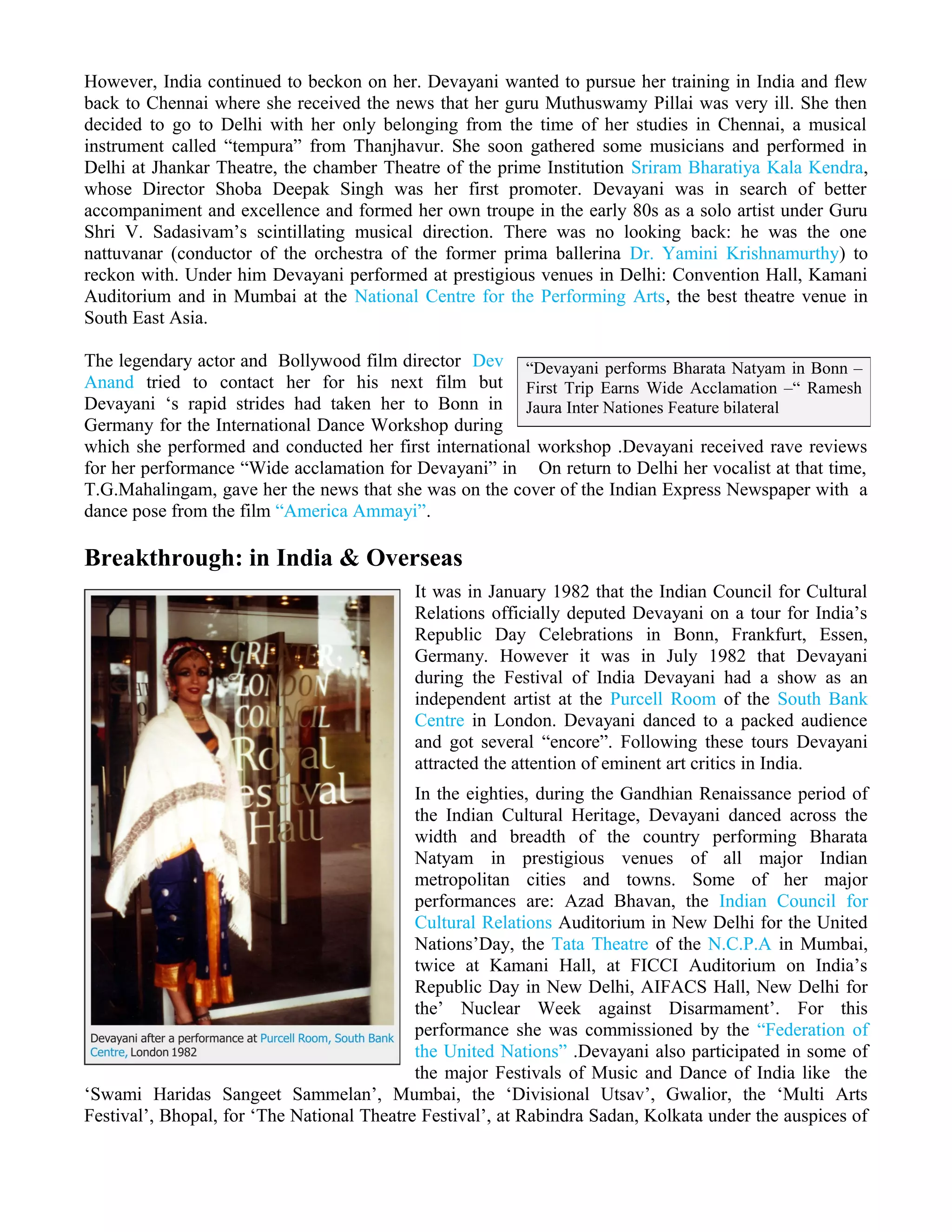 However, India continued to beckon on her. Devayani wanted to pursue her training in India and flew
back to Chennai where she received the news that her guru Muthuswamy Pillai was very ill. She then
decided to go to Delhi with her only belonging from the time of her studies in Chennai, a musical
instrument called “tempura” from Thanjhavur. She soon gathered some musicians and performed in
Delhi at Jhankar Theatre, the chamber Theatre of the prime Institution Sriram Bharatiya Kala Kendra,
whose Director Shoba Deepak Singh was her first promoter. Devayani was in search of better
accompaniment and excellence and formed her own troupe in the early 80s as a solo artist under Guru
Shri V. Sadasivam’s scintillating musical direction. There was no looking back: he was the one
nattuvanar (conductor of the orchestra of the former prima ballerina Dr. Yamini Krishnamurthy) to
reckon with. Under him Devayani performed at prestigious venues in Delhi: Convention Hall, Kamani
Auditorium and in Mumbai at the National Centre for the Performing Arts, the best theatre venue in
South East Asia.
The legendary actor and Bollywood film director Dev
Anand tried to contact her for his next film but
Devayani ‘s rapid strides had taken her to Bonn in
Germany for the International Dance Workshop during
which she performed and conducted her first international workshop .Devayani received rave reviews
for her performance “Wide acclamation for Devayani” in On return to Delhi her vocalist at that time,
T.G.Mahalingam, gave her the news that she was on the cover of the Indian Express Newspaper with a
dance pose from the film “America Ammayi”.
Breakthrough: in India & Overseas
It was in January 1982 that the Indian Council for Cultural
Relations officially deputed Devayani on a tour for India’s
Republic Day Celebrations in Bonn, Frankfurt, Essen,
Germany. However it was in July 1982 that Devayani
during the Festival of India Devayani had a show as an
independent artist at the Purcell Room of the South Bank
Centre in London. Devayani danced to a packed audience
and got several “encore”. Following these tours Devayani
attracted the attention of eminent art critics in India.
In the eighties, during the Gandhian Renaissance period of
the Indian Cultural Heritage, Devayani danced across the
width and breadth of the country performing Bharata
Natyam in prestigious venues of all major Indian
metropolitan cities and towns. Some of her major
performances are: Azad Bhavan, the Indian Council for
Cultural Relations Auditorium in New Delhi for the United
Nations’Day, the Tata Theatre of the N.C.P.A in Mumbai,
twice at Kamani Hall, at FICCI Auditorium on India’s
Republic Day in New Delhi, AIFACS Hall, New Delhi for
the’ Nuclear Week against Disarmament’. For this
performance she was commissioned by the “Federation of
the United Nations” .Devayani also participated in some of
the major Festivals of Music and Dance of India like the
‘Swami Haridas Sangeet Sammelan’, Mumbai, the ‘Divisional Utsav’, Gwalior, the ‘Multi Arts
Festival’, Bhopal, for ‘The National Theatre Festival’, at Rabindra Sadan, Kolkata under the auspices of
“Devayani performs Bharata Natyam in Bonn –
First Trip Earns Wide Acclamation –“ Ramesh
Jaura Inter Nationes Feature bilateral
 
