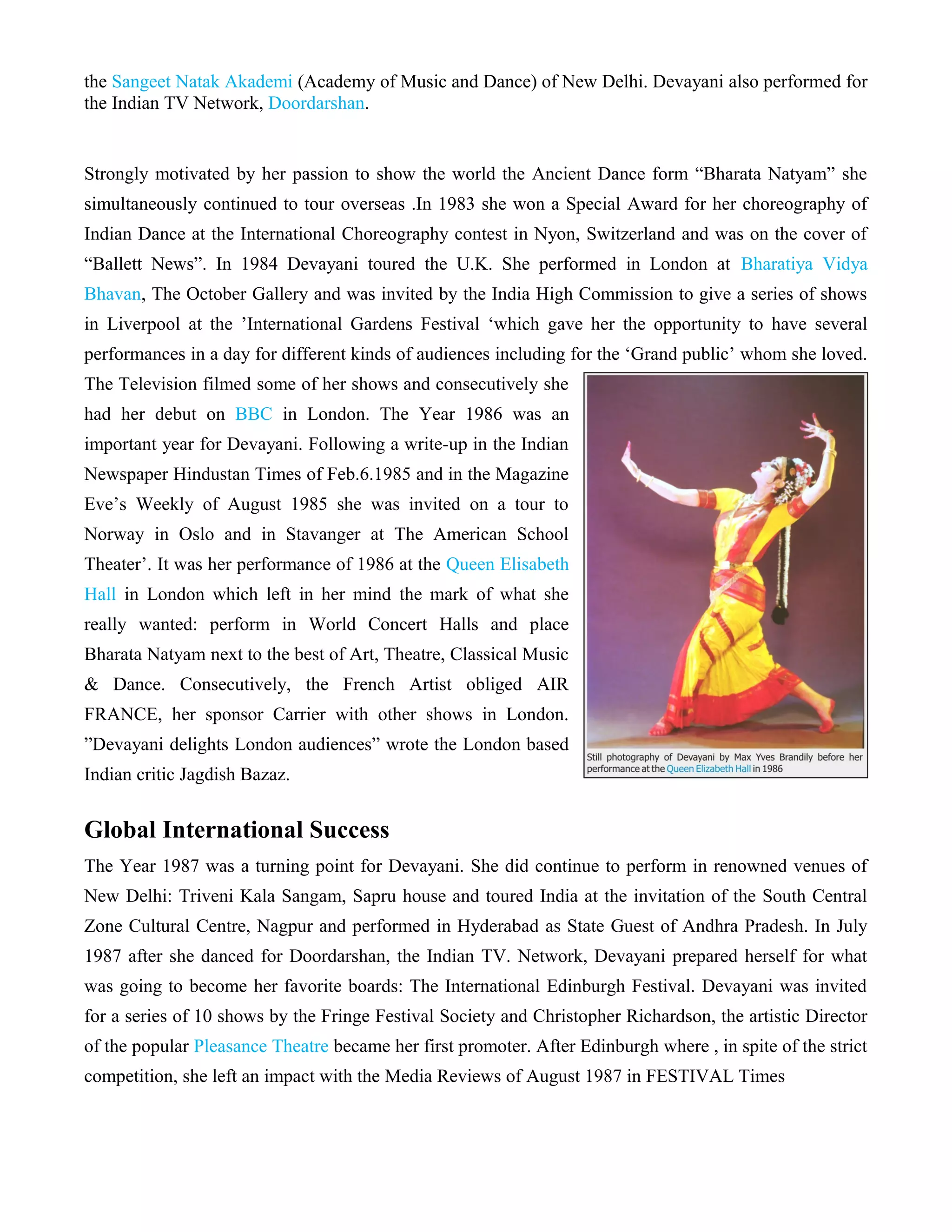 the Sangeet Natak Akademi (Academy of Music and Dance) of New Delhi. Devayani also performed for
the Indian TV Network, Doordarshan.
Strongly motivated by her passion to show the world the Ancient Dance form “Bharata Natyam” she
simultaneously continued to tour overseas .In 1983 she won a Special Award for her choreography of
Indian Dance at the International Choreography contest in Nyon, Switzerland and was on the cover of
“Ballett News”. In 1984 Devayani toured the U.K. She performed in London at Bharatiya Vidya
Bhavan, The October Gallery and was invited by the India High Commission to give a series of shows
in Liverpool at the ’International Gardens Festival ‘which gave her the opportunity to have several
performances in a day for different kinds of audiences including for the ‘Grand public’ whom she loved.
The Television filmed some of her shows and consecutively she
had her debut on BBC in London. The Year 1986 was an
important year for Devayani. Following a write-up in the Indian
Newspaper Hindustan Times of Feb.6.1985 and in the Magazine
Eve’s Weekly of August 1985 she was invited on a tour to
Norway in Oslo and in Stavanger at The American School
Theater’. It was her performance of 1986 at the Queen Elisabeth
Hall in London which left in her mind the mark of what she
really wanted: perform in World Concert Halls and place
Bharata Natyam next to the best of Art, Theatre, Classical Music
& Dance. Consecutively, the French Artist obliged AIR
FRANCE, her sponsor Carrier with other shows in London.
”Devayani delights London audiences” wrote the London based
Indian critic Jagdish Bazaz.
Global International Success
The Year 1987 was a turning point for Devayani. She did continue to perform in renowned venues of
New Delhi: Triveni Kala Sangam, Sapru house and toured India at the invitation of the South Central
Zone Cultural Centre, Nagpur and performed in Hyderabad as State Guest of Andhra Pradesh. In July
1987 after she danced for Doordarshan, the Indian TV. Network, Devayani prepared herself for what
was going to become her favorite boards: The International Edinburgh Festival. Devayani was invited
for a series of 10 shows by the Fringe Festival Society and Christopher Richardson, the artistic Director
of the popular Pleasance Theatre became her first promoter. After Edinburgh where , in spite of the strict
competition, she left an impact with the Media Reviews of August 1987 in FESTIVAL Times
 
