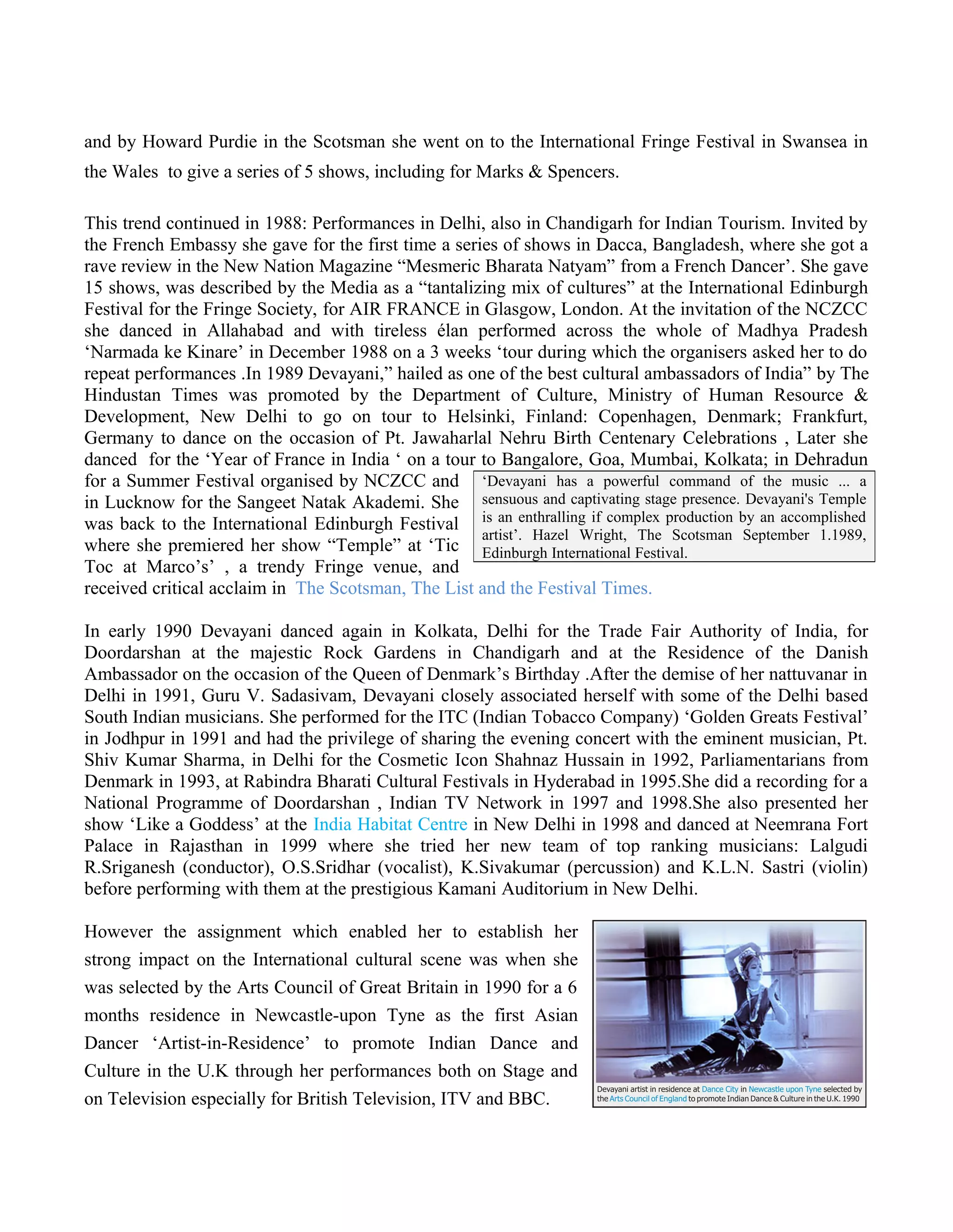 and by Howard Purdie in the Scotsman she went on to the International Fringe Festival in Swansea in
the Wales to give a series of 5 shows, including for Marks & Spencers.
This trend continued in 1988: Performances in Delhi, also in Chandigarh for Indian Tourism. Invited by
the French Embassy she gave for the first time a series of shows in Dacca, Bangladesh, where she got a
rave review in the New Nation Magazine “Mesmeric Bharata Natyam” from a French Dancer’. She gave
15 shows, was described by the Media as a “tantalizing mix of cultures” at the International Edinburgh
Festival for the Fringe Society, for AIR FRANCE in Glasgow, London. At the invitation of the NCZCC
she danced in Allahabad and with tireless élan performed across the whole of Madhya Pradesh
‘Narmada ke Kinare’ in December 1988 on a 3 weeks ‘tour during which the organisers asked her to do
repeat performances .In 1989 Devayani,” hailed as one of the best cultural ambassadors of India” by The
Hindustan Times was promoted by the Department of Culture, Ministry of Human Resource &
Development, New Delhi to go on tour to Helsinki, Finland: Copenhagen, Denmark; Frankfurt,
Germany to dance on the occasion of Pt. Jawaharlal Nehru Birth Centenary Celebrations , Later she
danced for the ‘Year of France in India ‘ on a tour to Bangalore, Goa, Mumbai, Kolkata; in Dehradun
for a Summer Festival organised by NCZCC and
in Lucknow for the Sangeet Natak Akademi. She
was back to the International Edinburgh Festival
where she premiered her show “Temple” at ‘Tic
Toc at Marco’s’ , a trendy Fringe venue, and
received critical acclaim in The Scotsman, The List and the Festival Times.
In early 1990 Devayani danced again in Kolkata, Delhi for the Trade Fair Authority of India, for
Doordarshan at the majestic Rock Gardens in Chandigarh and at the Residence of the Danish
Ambassador on the occasion of the Queen of Denmark’s Birthday .After the demise of her nattuvanar in
Delhi in 1991, Guru V. Sadasivam, Devayani closely associated herself with some of the Delhi based
South Indian musicians. She performed for the ITC (Indian Tobacco Company) ‘Golden Greats Festival’
in Jodhpur in 1991 and had the privilege of sharing the evening concert with the eminent musician, Pt.
Shiv Kumar Sharma, in Delhi for the Cosmetic Icon Shahnaz Hussain in 1992, Parliamentarians from
Denmark in 1993, at Rabindra Bharati Cultural Festivals in Hyderabad in 1995.She did a recording for a
National Programme of Doordarshan , Indian TV Network in 1997 and 1998.She also presented her
show ‘Like a Goddess’ at the India Habitat Centre in New Delhi in 1998 and danced at Neemrana Fort
Palace in Rajasthan in 1999 where she tried her new team of top ranking musicians: Lalgudi
R.Sriganesh (conductor), O.S.Sridhar (vocalist), K.Sivakumar (percussion) and K.L.N. Sastri (violin)
before performing with them at the prestigious Kamani Auditorium in New Delhi.
However the assignment which enabled her to establish her
strong impact on the International cultural scene was when she
was selected by the Arts Council of Great Britain in 1990 for a 6
months residence in Newcastle-upon Tyne as the first Asian
Dancer ‘Artist-in-Residence’ to promote Indian Dance and
Culture in the U.K through her performances both on Stage and
on Television especially for British Television, ITV and BBC.
‘Devayani has a powerful command of the music ... a
sensuous and captivating stage presence. Devayani's Temple
is an enthralling if complex production by an accomplished
artist’. Hazel Wright, The Scotsman September 1.1989,
Edinburgh International Festival.
 