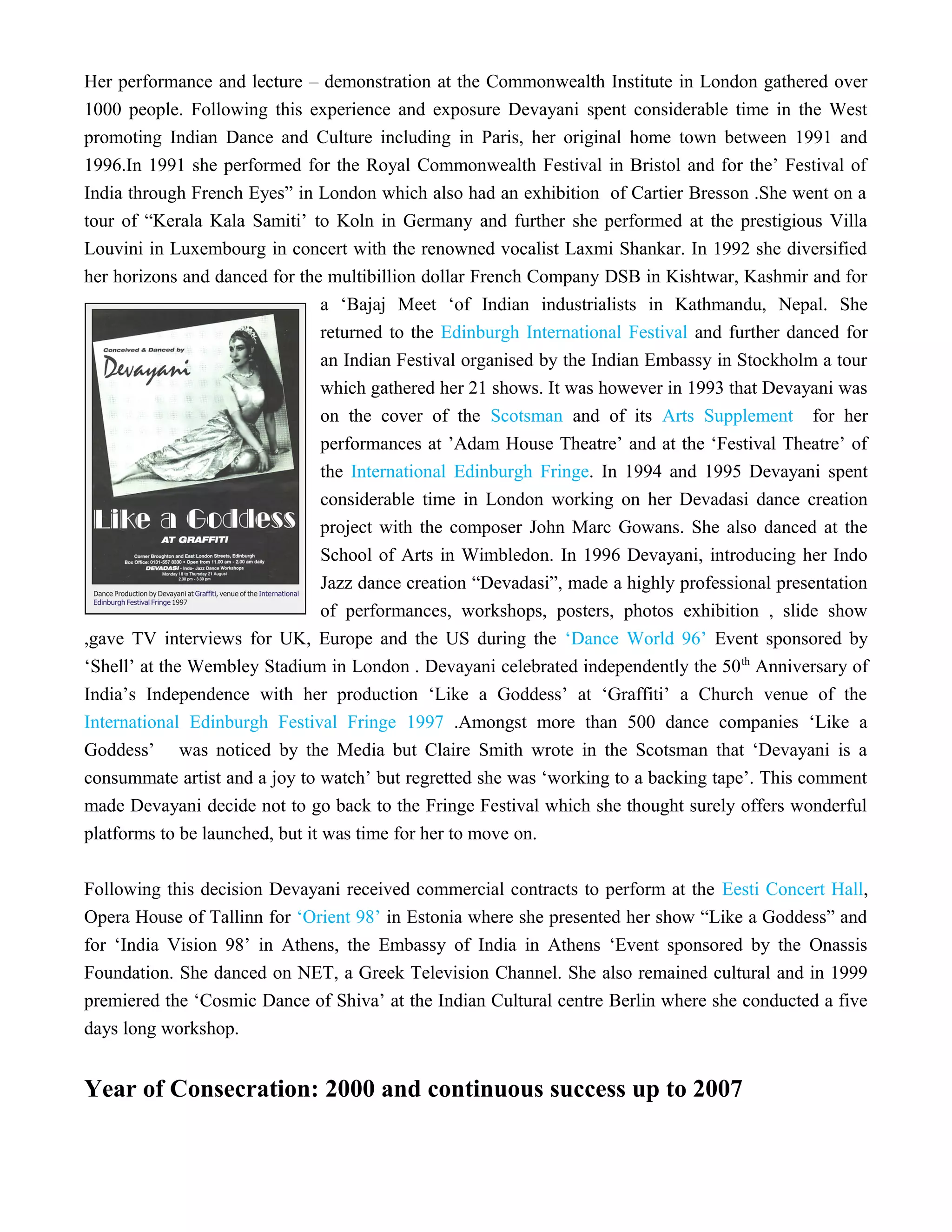 Her performance and lecture – demonstration at the Commonwealth Institute in London gathered over
1000 people. Following this experience and exposure Devayani spent considerable time in the West
promoting Indian Dance and Culture including in Paris, her original home town between 1991 and
1996.In 1991 she performed for the Royal Commonwealth Festival in Bristol and for the’ Festival of
India through French Eyes” in London which also had an exhibition of Cartier Bresson .She went on a
tour of “Kerala Kala Samiti’ to Koln in Germany and further she performed at the prestigious Villa
Louvini in Luxembourg in concert with the renowned vocalist Laxmi Shankar. In 1992 she diversified
her horizons and danced for the multibillion dollar French Company DSB in Kishtwar, Kashmir and for
a ‘Bajaj Meet ‘of Indian industrialists in Kathmandu, Nepal. She
returned to the Edinburgh International Festival and further danced for
an Indian Festival organised by the Indian Embassy in Stockholm a tour
which gathered her 21 shows. It was however in 1993 that Devayani was
on the cover of the Scotsman and of its Arts Supplement for her
performances at ’Adam House Theatre’ and at the ‘Festival Theatre’ of
the International Edinburgh Fringe. In 1994 and 1995 Devayani spent
considerable time in London working on her Devadasi dance creation
project with the composer John Marc Gowans. She also danced at the
School of Arts in Wimbledon. In 1996 Devayani, introducing her Indo
Jazz dance creation “Devadasi”, made a highly professional presentation
of performances, workshops, posters, photos exhibition , slide show
,gave TV interviews for UK, Europe and the US during the ‘Dance World 96’ Event sponsored by
‘Shell’ at the Wembley Stadium in London . Devayani celebrated independently the 50th
Anniversary of
India’s Independence with her production ‘Like a Goddess’ at ‘Graffiti’ a Church venue of the
International Edinburgh Festival Fringe 1997 .Amongst more than 500 dance companies ‘Like a
Goddess’ was noticed by the Media but Claire Smith wrote in the Scotsman that ‘Devayani is a
consummate artist and a joy to watch’ but regretted she was ‘working to a backing tape’. This comment
made Devayani decide not to go back to the Fringe Festival which she thought surely offers wonderful
platforms to be launched, but it was time for her to move on.
Following this decision Devayani received commercial contracts to perform at the Eesti Concert Hall,
Opera House of Tallinn for ‘Orient 98’ in Estonia where she presented her show “Like a Goddess” and
for ‘India Vision 98’ in Athens, the Embassy of India in Athens ‘Event sponsored by the Onassis
Foundation. She danced on NET, a Greek Television Channel. She also remained cultural and in 1999
premiered the ‘Cosmic Dance of Shiva’ at the Indian Cultural centre Berlin where she conducted a five
days long workshop.
Year of Consecration: 2000 and continuous success up to 2007
 