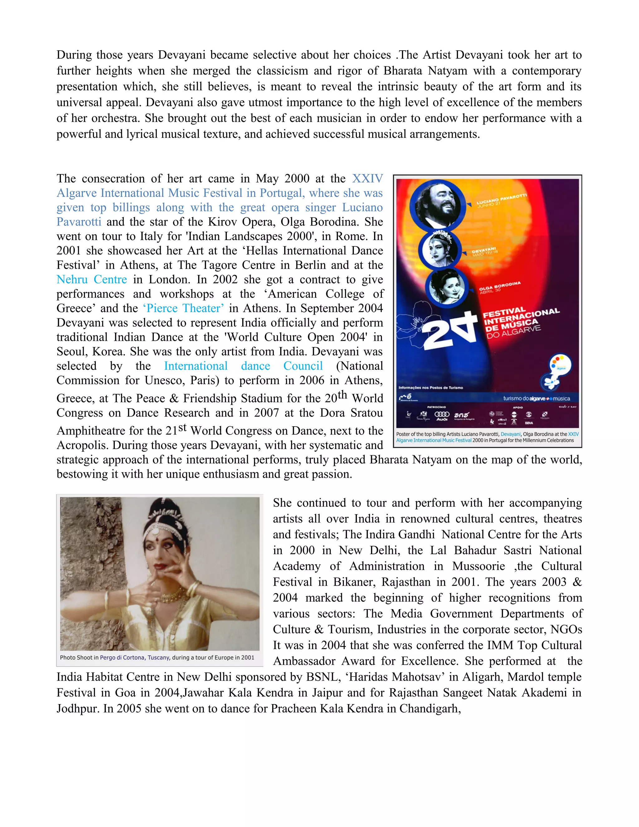 During those years Devayani became selective about her choices .The Artist Devayani took her art to
further heights when she merged the classicism and rigor of Bharata Natyam with a contemporary
presentation which, she still believes, is meant to reveal the intrinsic beauty of the art form and its
universal appeal. Devayani also gave utmost importance to the high level of excellence of the members
of her orchestra. She brought out the best of each musician in order to endow her performance with a
powerful and lyrical musical texture, and achieved successful musical arrangements.
The consecration of her art came in May 2000 at the XXIV
Algarve International Music Festival in Portugal, where she was
given top billings along with the great opera singer Luciano
Pavarotti and the star of the Kirov Opera, Olga Borodina. She
went on tour to Italy for 'Indian Landscapes 2000', in Rome. In
2001 she showcased her Art at the ‘Hellas International Dance
Festival’ in Athens, at The Tagore Centre in Berlin and at the
Nehru Centre in London. In 2002 she got a contract to give
performances and workshops at the ‘American College of
Greece’ and the ‘Pierce Theater’ in Athens. In September 2004
Devayani was selected to represent India officially and perform
traditional Indian Dance at the 'World Culture Open 2004' in
Seoul, Korea. She was the only artist from India. Devayani was
selected by the International dance Council (National
Commission for Unesco, Paris) to perform in 2006 in Athens,
Greece, at The Peace & Friendship Stadium for the 20th World
Congress on Dance Research and in 2007 at the Dora Sratou
Amphitheatre for the 21st World Congress on Dance, next to the
Acropolis. During those years Devayani, with her systematic and
strategic approach of the international performs, truly placed Bharata Natyam on the map of the world,
bestowing it with her unique enthusiasm and great passion.
She continued to tour and perform with her accompanying
artists all over India in renowned cultural centres, theatres
and festivals; The Indira Gandhi National Centre for the Arts
in 2000 in New Delhi, the Lal Bahadur Sastri National
Academy of Administration in Mussoorie ,the Cultural
Festival in Bikaner, Rajasthan in 2001. The years 2003 &
2004 marked the beginning of higher recognitions from
various sectors: The Media Government Departments of
Culture & Tourism, Industries in the corporate sector, NGOs
It was in 2004 that she was conferred the IMM Top Cultural
Ambassador Award for Excellence. She performed at the
India Habitat Centre in New Delhi sponsored by BSNL, ‘Haridas Mahotsav’ in Aligarh, Mardol temple
Festival in Goa in 2004,Jawahar Kala Kendra in Jaipur and for Rajasthan Sangeet Natak Akademi in
Jodhpur. In 2005 she went on to dance for Pracheen Kala Kendra in Chandigarh,
 