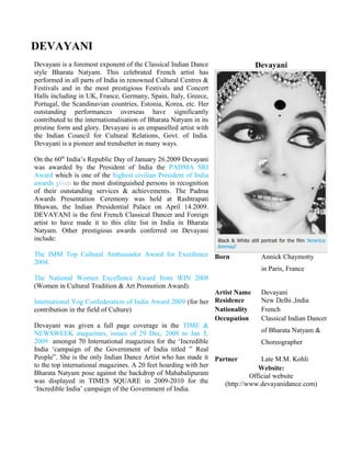 DEVAYANI
Devayani is a foremost exponent of the Classical Indian Dance
style Bharata Natyam. This celebrated French artist has
performed in all parts of India in renowned Cultural Centres &
Festivals and in the most prestigious Festivals and Concert
Halls including in UK, France, Germany, Spain, Italy, Greece,
Portugal, the Scandinavian countries, Estonia, Korea, etc. Her
outstanding performances overseas have significantly
contributed to the internationalisation of Bharata Natyam in its
pristine form and glory. Devayani is an empanelled artist with
the Indian Council for Cultural Relations, Govt. of India.
Devayani is a pioneer and trendsetter in many ways.
On the 60th
India’s Republic Day of January 26.2009 Devayani
was awarded by the President of India the PADMA SRI
Award which is one of the highest civilian President of India
awards given to the most distinguished persons in recognition
of their outstanding services & achievements. The Padma
Awards Presentation Ceremony was held at Rashtrapati
Bhawan, the Indian Presidential Palace on April 14.2009.
DEVAYANI is the first French Classical Dancer and Foreign
artist to have made it to this elite list in India in Bharata
Natyam. Other prestigious awards conferred on Devayani
include:
The IMM Top Cultural Ambassador Award for Excellence
2004.
The National Women Excellence Award from WIN 2008
(Women in Cultural Tradition & Art Promotion Award).
International Yog Confederation of India Award 2009 (for her
contribution in the field of Culture)
Devayani was given a full page coverage in the TIME &
NEWSWEEK magazines, issues of 29 Dec, 2008 to Jan 5,
2009 amongst 70 International magazines for the ‘Incredible
India ‘campaign of the Government of India titled ” Real
People”. She is the only Indian Dance Artist who has made it
to the top international magazines. A 20 feet hoarding with her
Bharata Natyam pose against the backdrop of Mahabalipuram
was displayed in TIMES SQUARE in 2009-2010 for the
‘Incredible India’ campaign of the Government of India.
Devayani
Born
Artist Name
Annick Chaymotty
in Paris, France
Devayani
Residence New Delhi ,India
Nationality French
Occupation Classical Indian Dancer
of Bharata Natyam &
Choreographer
Partner Late M.M. Kohli
Website:
Official website
(http://www.devayanidance.com)
 