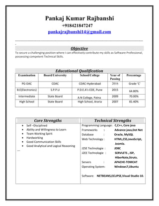 Pankaj Kumar Rajbanshi
+918421847247
pankajrajbanshi14@gmail.com
---------------------------------------------------------------------------------------------------------------------------
-
Objective
To secure a challenging position where I can effectively contribute my skills as Software Professional,
possessing competent Technical Skills.
Educational Qualification
Examination Board/University School/College Year of
Passing
Percentage
PG-DAC CDAC CDAC-Hyderabad 2016 Grade ‘C’
B.E(Electronics) S.P.P.U P.D.E.A’s COE, Pune 2015 64.80%
Intermediate State Board A.N College, Patna 2009 70.00%
High School State Board High School, Araria 2007 81.40%
Core Strengths Technical Strengths
• Self –Disciplined
• Ability and Willingness to Learn
• Team Working Spirit
• Hardworking
• Good Communication Skills
• Good Analytical and Logical Reasoning
Programming Language: C,C++, Core java
Frameworks : Advance java,Dot Net
Database : Oracle, MySQL
Web Technology : HTML,CSS,JavaScript,
Joomla.
J2SE Technologie : JDBC
J2EE Technologie : SERVLETS , JSP,
HiberNate,Struts.
Servers : APACHE-TOMCAT
Operating System: Windows7,Ubuntu
Software: NETBEANS,ECLIPSE,Visual Studio 10.
 
