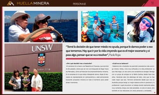 HUELLAMINERA
-¿Por qué decidió irse a Australia?
-Al comienzo fui a hacer una Maestría en Finanzas, que terminé
el año pasado y tiene que ver con una búsqueda de llegar hacia
los Mercados, cómo se financian los emprendimientos mineros.
En la empresa en la que estoy trabajando ahora, Rojas & Aso-
ciados es representante en Latinoamérica y está activamente
buscando proyectos mineros en todo el territorio para poder
atraer inversores.
-¿Cuál es su balance?
-Haberme ido a Australia me permitió conectarme más conmi-
go misma. Antes, vivía muy enfocada a la vida profesional. Lo
que más hago y lo veo como una constante es navegar. Navego
con un grupo de amigos en la Bahía Sydney desde hace dos
años. Haciendo esto me abstraigo de todo, creo que no hay
nada mejor que eso. Terminé cambiando desde que vivo en
Australia porque tengo un mejor balance entre lo personal y lo
profesional. Logré encontrar un trabajo donde realmente estoy
muy contenta, tengo una vida saludable, no solo en salud, sino
también en las relaciones con otras personas y amistades.
PAG.PAG
15PERSONAJE
“Tomé la decisión de que tener miedo no ayuda, porque le damos poder a eso
que tememos. Hay que ir por la vida creyendo que es el mejor escenario y si
pasa algo, pensar que se va a resolver”, Paola Rojas
 