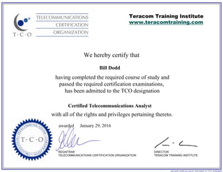 We hereby certify that
REGISTRAR
TELECOMMUNICATIONS CERTIFICATION ORGANIZATION
visit www.certify-tco.org for information on TCO certification
Teracom Training Institute
www.teracomtraining.com
DIRECTOR
TERACOM TRAINING INSTITUTE
awarded
having completed the required course of study and
passed the required certification examinations,
has been admitted to the TCO designation
with all of the rights and privileges pertaining thereto.
Bill Dodd
Certified Telecommunications Analyst
January 29, 2016
 