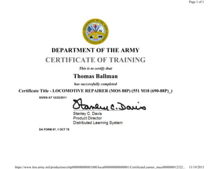 DEPARTMENT OF THE ARMY
CERTIFICATE OF TRAINING
This is to certify that
Thomas Ballman
has successfully completed
Certificate Title - LOCOMOTIVE REPAIRER (MOS 88P) (551 M18 (690-88P)_)
GIVEN AT 12/22/2011
DA FORM 87, 1 OCT 78
Page 1 of 1
11/19/2015https://www.lms.army.mil/production/crttp000000000001000/local000000000000001/CertificateLearner_stuce000000012322...
 