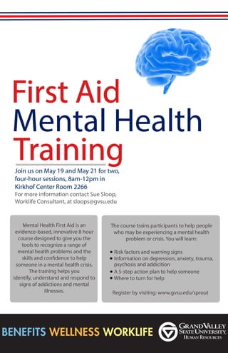 First Aid
Mental Health
TrainingJoin us on May 19 and May 21 for two,
four-hour sessions, 8am-12pm in
Kirkhof Center Room 2266
For more information contact Sue Sloop,
Worklife Consultant, at sloops@gvsu.edu
The course trains participants to help people
who may be experiencing a mental health
problem or crisis. You will learn:
Risk factors and warning signs
Information on depression, anxiety, trauma,
A 5-step action plan to help someone
Where to turn for help
Mental Health First Aid is an
evidence-based, innovative 8 hour
course designed to give you the
tools to recognize a range of
mental health problems and the
skills and confidence to help
someone in a mental health crisis.
The training helps you
identify, understand and respond to
signs of addictions and mental
illnesses.
psychosis and addicition
Register by visiting: www.gvsu.edu/sprout
 