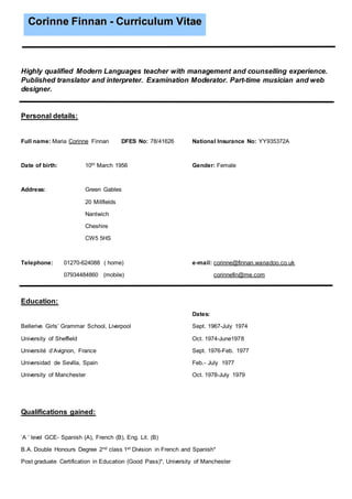 Highly qualified Modern Languages teacher with management and counselling experience.
Published translator and interpreter. Examination Moderator. Part-time musician and web
designer.
Personal details:
Full name: Maria Corinne Finnan DFES No: 78/41626 National Insurance No: YY935372A
Date of birth: 10th March 1956 Gender: Female
Address: Green Gables
20 Millfields
Nantwich
Cheshire
CW5 5HS
Telephone: 01270-624088 ( home) e-mail: corinne@finnan.wanadoo.co.uk
07934484860 (mobile) corinnefin@me.com
Education:
Dates:
Bellerive Girls’ Grammar School, Liverpool Sept. 1967-July 1974
University of Sheffield Oct. 1974-June1978
Université d’Avignon, France Sept. 1976-Feb. 1977
Universidad de Sevilla, Spain Feb.- July 1977
University of Manchester Oct. 1978-July 1979
Qualifications gained:
‘A ‘ level GCE- Spanish (A), French (B), Eng. Lit. (B)
B.A. Double Honours Degree 2nd class 1st Division in French and Spanish*
Post graduate Certification in Education (Good Pass)*, University of Manchester
CCoorriinnnnee FFiinnnnaann -- CCuurrrriiccuulluumm VViittaaee
 