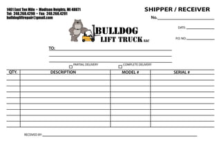 bulldog
lift truck llc
1461 East Ten Mile • Madison Heights, MI 48071
Tel: 248.268.4290 • Fax: 248.268.4291
bulldogliftrepair@gmail.com
QTY. SERIAL #MODEL #
TO:
DESCRIPTION
DATE:
P.O. NO:
RECEIVED BY:
PARTIAL DELIVERY COMPLETE DELIVERY
SHIPPER / RECEIVER
No.
 
