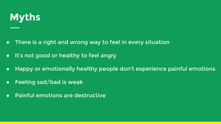 Myths
● There is a right and wrong way to feel in every situation
● It’s not good or healthy to feel angry
● Happy or emotionally healthy people don’t experience painful emotions
● Feeling sad/bad is weak
● Painful emotions are destructive
 