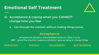Emotional Self Treatment
4) Acceptance & coping when you CANNOT
change how you feel
a. Get through the moment without making things worse
Acceptance
recognize the situation | acknowledge emotions | allow it to be
NOT - ignore the situation | suppress emotions | give up trying to change things
Distraction Inaction Visualization Self-Soothing
 
