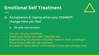 Emotional Self Treatment
4) Acceptance & coping when you CANNOT
change how you feel
b. Sit with the emotion
- You are not your emotions
- There were times you didn’t feel like this
- Experiencing the emotion provides freedom from avoiding it
- Prove to yourself you can survive it
- No need to worry about confronting it when you already have
 