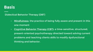 Basis
Dialectical Behavior Therapy (DBT)
- Mindfulness: the practice of being fully aware and present in this
one moment
- Cognitive Behavior Therapy (CBT): a time-sensitive, structured,
present-oriented psychotherapy directed toward solving current
problems and teaching clients skills to modify dysfunctional
thinking and behavior.
 