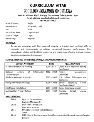 CURRICULUM VITAE
GOODLUCK SULAIMON OMORILEWA
Contact address: 11/12 Badagry Express way, Orile Iganmu, Lagos
E-mail address: goodlucksulaimon@yahoo.com
Tel: 08035829803
Marital Status: Single
Date of Birth: 3rd
March, 1986
Sex: Male
Local Govt. Area: Lagos Island
State of Origin: Lagos
Nationality: Nigerian
OBJECTIVE:
To remain innovative with high personal integrity, articulated and confident able to
motivate and communicate to achieve exceptional business performance. Also
dependable, reliable and flexible in supporting and enable team effort to produce genuine
long term sustainable development
SCHOOL ATTENDED WITH DATES AND QUALIFICATIONS OBTAINED:
JOB EXPERIENCE:
2008 : Light on Entertainment
Logistics Manager (II)
2010 : Orile Print Service & co.
Operation assistant
2011 : NYSC (Government College Ibadan)
Tutor
2014 : MTN Nigeria. Customer care Reps (Communication Network Support Services
Limited)
SCHOOL ATTENDED DATE QUALIFICATION
MTN Customers Care Training 2014-2014 (How may I help you training
Certificate)
National Institute of Information
Technology (NIIT)
2012 – 2012 Project Management
Certificate
Obafemi Awolowo University 2005 – 2010 B.Sc politics, Philosophy and
Economics
Penny international College 2000 – 2003 Senior Secondary School
Certificate (WAEC)
Eric Moore High School 1997 – 2000 Junior Secondary School
Metropolitan Primary School 1991 – 1997 Primary School Leaving
Certificate
 