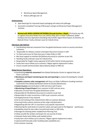  Warehouse Space Management.
 Reduce pilferage over all.
Achievements:
 Spot Award got for improved import packaging and reduce the pilferage.
 Successful completed Training of MS project and get certificate by Project Management
Institute.
 Worked with NOKIA SIEMENS NETWORKS (through Kuehne + Nagel) .Third party pay roll,
as Logistics Executive Noida since June 2010 to May 2013 in Order Fulfillment, Global
Hardware Services Operations (Handling India & APAC region Direct Export, Ex-Siemens, Ex-
Nokia & China) Faulty unknown cases for India & china).
PREVIOUS JOB PROFILE:
 Coordinating materials movement from the global distribution center to country and direct
customers.
 Responsible for Delivery creation and Export Document Creation in SAP.
 To check and ensure for Data Accuracy in Sales Orders in SAP.
 Best level support to maintain DA (Delivery Accuracy) to customer as per SLA.
 Handling Faulty Unknown cases for India & china.
 Responsible for freight invoice approval of LSP within SLA for timely payments.
 Faulty item return follow up to customer / Region against replacement orders.
 Ensure smooth Communication about delivery delays to HWS LCs
Global Service Operations:
Coordinating materials movement from Global Distribution Centre to regional hubs and
direct customers.
Warehouse and Export monitoring (on-site and reporting) to reduce the backlog for smooth
operations.
Complete customer order management with focus on Order Fulfillment including inventory
movements from Global Distribution Centre to Country Warehouses.
Invoice issuance and verification in SAP and recon with Finance
Monitoring of Export/Import from customer to GDC and vice versa
Allocation of stock from the global distribution center.
Responsible for DA (Delivery Accuracy) to customer as per SLA.
Responsible for order correctness in SAP as per customer contract.
Arranging licenses if any required.
End to end tracking of the material (from GDC to customer delivery).
Ensuring timely customs clearance at the origin and destination.
Negotiating with the LSP’s in case there is any specific requirement.
Maintaining the stock levels at customer’s place and spare pool at the Regional warehouses.
Availability check for late orders /unconfirmed orders in GDC daily.
Shortage list checking (when needed) from Planning Tool.
Follow-up with the vendors and buyers for any scarcity of stock
Unknown faulty items follow up & needed actions
Faulty item return follow up to customer / Region against replacement orders.
Late/unconfirmed sales order handling (sales availability etc.)
End customer invoicing
 
