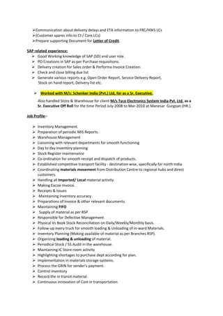 Communication about delivery delays and ETA information to FRC/HWS LCs
(Customer spares info to Ct / Care LCs)
Prepare supporting Document for Letter of Credit.
SAP related experience:
 Good Working knowledge of SAP (SD) end user role.
 PO Creations in SAP as per Purchase requisitions.
 Delivery creation for Sales order & Performa Invoice Creation.
 Check and close billing due list
 Generate various reports e.g. Open Order Report, Service Delivery Report,
Stock on hand report, Delivery list etc.
 Worked with M/s: Schenker India (Pvt.) Ltd, for as a Sr. Executive.
Also handled Store & Warehouse for client M/s Tyco Electronics System India Pvt. Ltd. as a
Sr. Executive Off Roll for the time Period July-2008 to Mar-2010 at Manesar Gurgoan (HR.).
Job Profile:-
 Inventory Management.
 Preparation of periodic MIS Reports.
 Warehouse Management
 Liaisoning with relevant departments for smooth functioning
 Day to day inventory planning
 Stock Register maintenance
 Co-ordination for smooth receipt and dispatch of products.
 Established competitive transport facility - destination wise, specifically for north India
 Coordinating materials movement from Distribution Centre to regional hubs and direct
customers.
 Handling all Imported/ Local material activity.
 Making Excise Invoice.
 Receipts & Issues
 Maintaining Inventory accuracy.
 Preparations of Invoice & other relevant documents.
 Maintaining FIFO
 Supply of material as per RSP
 Responsible for Defective Management.
 Physical Vs Book Stock Reconciliation on Daily/Weekly/Monthly basis.
 Follow-up every truck for smooth loading & Unloading of in-ward Materials.
 Inventory Planning (Making available of material as per Branches RSP).
 Organizing loading & unloading of material.
 Periodical Stock / 5S Audit in the warehouse.
 Maintaining IC Store room activity
 Highlighting shortages to purchase dept according for plan.
 Implementation in materials storage systems.
 Process the GRIN for vender’s payment.
 Control inventory
 Record the in transit material.
 Continuous innovation of Cost in transportation
 