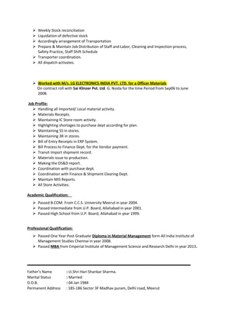 Weekly Stock reconciliation
 Liquidation of defective stock
 Accordingly arrangement of Transportation
 Prepare & Maintain Job Distribution of Staff and Labor, Cleaning and Inspection process,
Safety Practice, Staff Shift Schedule
 Transporter coordination.
 All dispatch activates.
 Worked with M/s. LG ELECTRONICS INDIA PVT. LTD. for a Officer Materials
On contract roll with Sai Klinzer Pvt. Ltd. G. Noida for the time Period from Sep06 to June
2008.
Job Profile:
 Handling all Imported/ Local material activity.
 Materials Receipts.
 Maintaining IC Store room activity.
 Highlighting shortages to purchase dept according for plan.
 Maintaining 5S in stores.
 Maintaining 3R in stores.
 Bill of Entry Receipts in ERP System.
 Bill Process to Finance Dept. for the Vendor payment.
 Transit Import shipment record.
 Materials issue to production.
 Making the OS&D report.
 Coordination with purchase dept.
 Coordination with Finance & Shipment Clearing Dept.
 Maintain MIS Reports.
 All Store Activities.
Academic Qualification:
 Passed B.COM. From C.C.S. University Meerut in year 2004.
 Passed Intermediate from U.P. Board, Allahabad in year 2001.
 Passed High School from U.P. Board, Allahabad in year 1999.
Professional Qualification:
 Passed One Year Post Graduate Diploma in Material Management form All India Institute of
Management Studies Chennai in year 2008.
 Passed MBA from Emperial Institute of Management Science and Research Delhi in year 2013.
Father’s Name : Lt.Shri Hari Shankar Sharma.
Marital Status : Married
D.O.B. : 04 Jan 1984
Permanent Address : 185-186 Sector 3F Madhav puram, Delhi road, Meerut
 