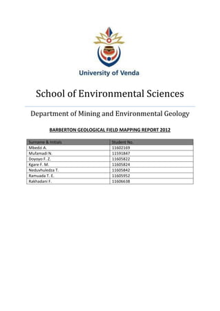 School of Environmental Sciences
Department of Mining and Environmental Geology
BARBERTON GEOLOGICAL FIELD MAPPING REPORT 2012
Surname & Initials Student No.
Mbedzi A. 11602169
Mufamadi N. 11591847
Doyoyo F. Z. 11605822
Kgare F. M. 11605824
Neduvhuledza T. 11605842
Ramuada T. E. 11605952
Rakhadani F. 11606638
 