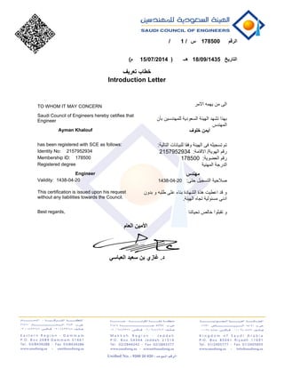 1785001
18/09/143515/07/2014
Introduction Letter
TO WHOM IT MAY CONCERN
Saudi Council of Engineers hereby cetifies that
Engineer
Ayman Khalouf
2157952934
178500
has been registered with SCE as follows:
Identity No:
Membership ID:
Registered degree
Engineer
Validity:
This certification is issued upon his request
without any liabilities towards the Council.
Best regards,
2157952934
178500
1438-04-201438-04-20
 