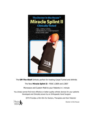 
	
  
The Off-The-Shelf Orthotic perfect for treating Carpal Tunnel and Arthritis
The New Miracle Splint II - PDAC L3809 and L3807
Microwave and Custom Mold to your Patients in 1 minute
You simply cannot find more effective or better quality orthotic devices for your patients
Developed and Clinically proven by an Orthopaedic Hand Surgeon
DITH Provides a Win-Win for Doctors, Therapists and their Patients!
	
  Doctor	
  in	
  the	
  House	
  
	
  
 