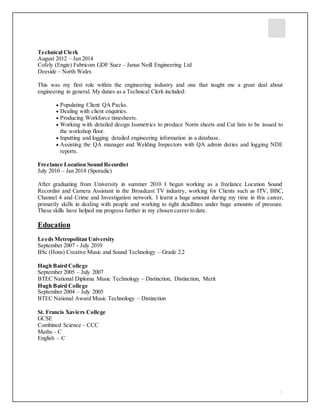 2
Technical Clerk
August 2012 – Jan 2014
Cofely (Engie) Fabricom GDF Suez – Janus Neill Engineering Ltd
Deeside – North Wales
This was my first role within the engineering industry and one that taught me a great deal about
engineering in general. My duties as a Technical Clerk included:
 Populating Client QA Packs.
 Dealing with client enquiries.
 Producing Workforce timesheets.
 Working with detailed design Isometrics to produce Norm sheets and Cut lists to be issued to
the workshop floor.
 Inputting and logging detailed engineering information in a database.
 Assisting the QA manager and Welding Inspectors with QA admin duties and logging NDE
reports.
Freelance Location Sound Recordist
July 2010 – Jan 2014 (Sporadic)
After graduating from University in summer 2010 I began working as a freelance Location Sound
Recordist and Camera Assistant in the Broadcast TV industry, working for Clients such as ITV, BBC,
Channel 4 and Crime and Investigation network. I learnt a huge amount during my time in this career,
primarily skills in dealing with people and working to tight deadlines under huge amounts of pressure.
These skills have helped me progress further in my chosen career to date.
Education
Leeds Metropolitan University
September 2007 - July 2010
BSc (Hons) Creative Music and Sound Technology – Grade 2:2
Hugh Baird College
September 2005 – July 2007
BTEC National Diploma Music Technology – Distinction, Distinction, Merit
Hugh Baird College
September 2004 – July 2005
BTEC National Award Music Technology – Distinction
St. Francis Xaviers College
GCSE
Combined Science – CCC
Maths – C
English – C
 