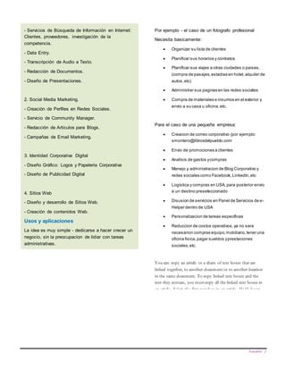 Newsletter 2
- Servicios de Búsqueda de Información en Internet:
Clientes, proveedores, investigación de la
competencia.
- Data Entry.
- Transcripción de Audio a Texto.
- Redacción de Documentos.
- Diseño de Presentaciones.
2. Social Media Marketing.
- Creación de Perfiles en Redes Sociales.
- Servicio de Community Manager.
- Redacción de Articulos para Blogs.
- Campañas de Email Marketing.
3. Identidad Corporativa Digital
- Diseño Gráfico: Logos y Papeleria Corporativa
- Diseño de Publicidad Digital
4. Sitios Web
- Diseño y desarrollo de Sitios Web.
- Creación de contenidos Web.
Usos y aplicaciones
La idea es muy simple - dedicarse a hacer crecer un
negocio, sin la preocupacion de lidiar con tareas
administrativas.
Por ejemplo - el caso de un fotografo profesional
Necesita basicamente:
 Organizar su lista de clientes
 Planificar sus horarios y contratos
 Planificar sus viajes a otras ciudades o paises,
(compra de pasajes,estadias en hotel,alquiler de
autos,etc)
 Administrar sus paginas en las redes sociales
 Compra de materiales e insumos en el exterior y
envio a su casa u oficina,etc.
Para el caso de una pequeña empresa:
 Creacion de correo corporativo (por ejemplo:
smontero@librosdelpueblo.com
 Envio de promociones a clientes
 Analisis de gastos ycompras
 Manejo y administracion de Blog Corporativo y
redes sociales como Facebook,LinkedIn,etc
 Logistica y compras en USA, para posterior envio
a un destino preseleccionado
 Disusion de servicios en Panel de Servicios de e-
Helper dentro de USA
 Personalizacion de tareas especificas
 Reduccion de costos operativos,ya no sera
necesarion compras equipo,mobiliario,tener una
oficina fisica,pagar sueldos yprestaciones
sociales,etc.
You can copy an article or a chain of text boxes that are
linked together, to another document or to another location
in the same document. To copy linked text boxes and the
text they contain, you must copy all the linked text boxes in
an article. Select the first text box in an article. Hold down
Shift, and click each additional text boxes you want to copy.
On the Edit menu, click Copy. Click where you want to copy
the text boxes and then click Paste.
To copy some of the text from an article, select the text you
want to copy from the article and then copy it. Do not select
the text box. You can paste text you’ve copied directly into
your document, into another location within the same article,
or into another article.
Notes on Linked Text Boxes
The text boxes that you link to must be empty—they cannot
contain text.
 