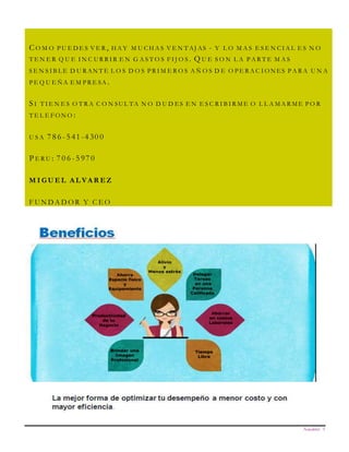 Newsletter 3
C O M O P U E D E S V E R , H A Y M U C H A S V E N T AJ AS - Y L O M A S E S E N C I A L E S N O
T E N E R Q U E I N C U R R I R E N G A S T O S F I J O S . Q U E S O N L A P A R T E M A S
S E N S I B L E D U R AN T E L O S D O S P R I M E R O S A Ñ O S D E O P E R A C I O N ES P A R A U N A
P E Q U E Ñ A E M P R E SA .
S I T I E N E S O T R A C O N SU L TA N O D U D ES E N E S C R I B I R M E O L L A M A R M E P O R
T E L E F O N O :
U S A 7 8 6 - 5 41 -4 30 0
P E R U : 7 0 6 - 5 97 0
M I G U E L A L V A R E Z
F U N D A D O R Y C E O
This sidebar article was created by inserting a text box and then changing the color and line formatting. You can use a sidebar article
for any information you want to keep separate from other articles or information that highlights an article next to it. These could
include a list of contributors, addresses or contact information, a smaller self-contained story, a preview of the next issue, or a calendar
or schedule. The example below shows a Calendar of Events
CA L E N D A R O F E V E N TS
SPECIAL EVENT
PLACE
TIME
Type a description of your event here.
SPECIAL EVENT
PLACE
TIME
Type a description of your event here.
SPECIAL EVENT
PLACE
TIME
Type a description of your event here.
SPECIAL EVENT
PLACE
TIME
Type a description of your event here.
 