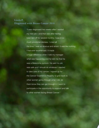 Title
10
Linda P.
Diagnosed with Breast Cancer 2010
“I was diagnosed two weeks after I started
my new job—and that was after having
been laid off for several months. I was in so
much emotional distress. I cried all
the time. I was so anxious and afraid. It was like nothing
I had ever experienced. It made
a huge difference when I told my manager
what was happening and he told me that he
was a Melanoma survivor. He said my job
was safe and I should do whatever I needed
to take care of my cancer. I signed up for
the Cancer Experience Registry to give back to
other women going through what I did, let
them know they can get through it. I want to
participate in the opportunity to support and talk
to other women facing Breast Cancer.”
 