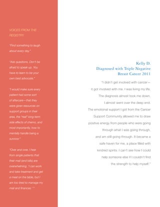Title
16
Kelly D.
Diagnosed with Triple Negative
Breast Cancer 2011
“I didn’t get involved with cancer—
it got involved with me. I was living my life.
The diagnosis almost took me down.
I almost went over the deep end.
The emotional support I got from the Cancer
Support Community allowed me to draw
positive energy from people who were going
through what I was going through,
and am still going through. It became a
safe haven for me, a place filled with
kindred spirits. I can’t see how I could
help someone else if I couldn’t find
the strength to help myself.”
VOICES FROM THE
REGISTRY
“Find something to laugh
about every day.”
“Ask questions. Don’t be
afraid to speak up. You
have to learn to be your
own best advocate.”
“I would make sure every
patient had some sort
of aftercare—that they
were given resources on
support groups in their
area, the “real” long-term
side effects of chemo, and
most importantly, how to
mentally handle being a
survivor.”
“Over and over, I hear
from single patients that
their mail (and bills) are
overwhelming. ‘I can work
and take treatment and get
a meal on the table, but I
am too tired to manage my
mail and finances.’ ”
 