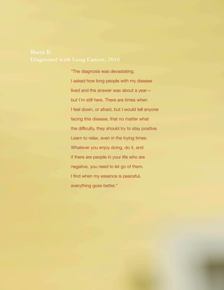 Title
18
Maria B.
Diagnosed with Lung Cancer, 2010
“The diagnosis was devastating.
I asked how long people with my disease
lived and the answer was about a year—
but I’m still here. There are times when
I feel down, or afraid, but I would tell anyone
facing this disease, that no matter what
the difficulty, they should try to stay positive.
Learn to relax, even in the trying times.
Whatever you enjoy doing, do it, and
if there are people in your life who are
negative, you need to let go of them.
I find when my essence is peaceful,
everything goes better.”
 