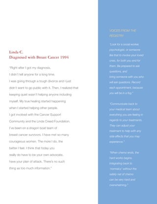 31
Linda C.
Diagnosed with Breast Cancer 1994
“Right after I got my diagnosis,
I didn’t tell anyone for a long time.
I was going through a tough divorce and I just
didn’t want to go public with it. Then, I realized that
keeping quiet wasn’t helping anyone including
myself. My true healing started happening
when I started helping other people.
I got involved with the Cancer Support
Community and the Linda Creed Foundation.
I’ve been on a dragon boat team of
breast cancer survivors. I have met so many
courageous women. The more I do, the
better I feel. I think that today you
really do have to be your own advocate,
have your plan of attack. There’s no such
thing as too much information.”
VOICES FROM THE
REGISTRY
“Look for a social worker,
psychologist, or someone
like that to involve your loved
ones, for both you and for
them. Be prepared to ask
questions, and
bring someone with you who
will ask questions. Record
each appointment, because
you will be in a fog.”
“Communicate back to
your medical team about
everything you are feeling in
regards to your treatments.
They can adjust your
treatment to help with any
side effects that you may
experience.”
“When chemo ends, the
hard works begins.
Integrating back to
‘normalcy’ without the
safety net of chemo
can be very hard and
overwhelming.”
 